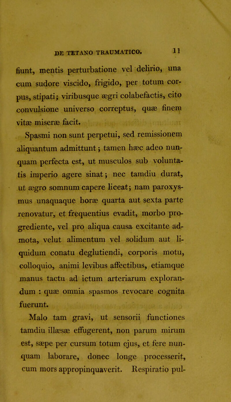 mint, mentis perturbatione vel delirio, una cum sudore viscido, frigido, per totum cor- pus, stipati; viribusque aegri colabefactis, cito convulsione universo correptus, quae finem vitas miserae facit. Spasmi non sunt perpetui, sed remissionem aliquantum admittunt; tamen hasc adeo nun- quam perfecta est, ut musculos sub volunta- tis imperio agere sinat; nec tamdiu durat, ut aegro somnumcapere liceat; nam paroxys- mus unaquaque horae quarta aut sexta parte renovatur, et frequentius evadit, morbo pro- grediente, vel pro aliqua causa excitante ad- mota, velut alimentum vel solidum aut li- quidum conatu deglutiendi, corporis motu, colloquio, animi levibus affectibus, etiamque manus tactu ad ictum arteriarum exploran- dum : quae omnia spasmos revocare cognita fuerunt. Malo tarn gravi, ut sensorii functiones tamdiu illaesae effiigerent, non parum mirum est, ssepe per cursum totum ejus, et fere nun- quam laborare, donee longe processerit, cum mors appropinquaverit. Respiratio pul-