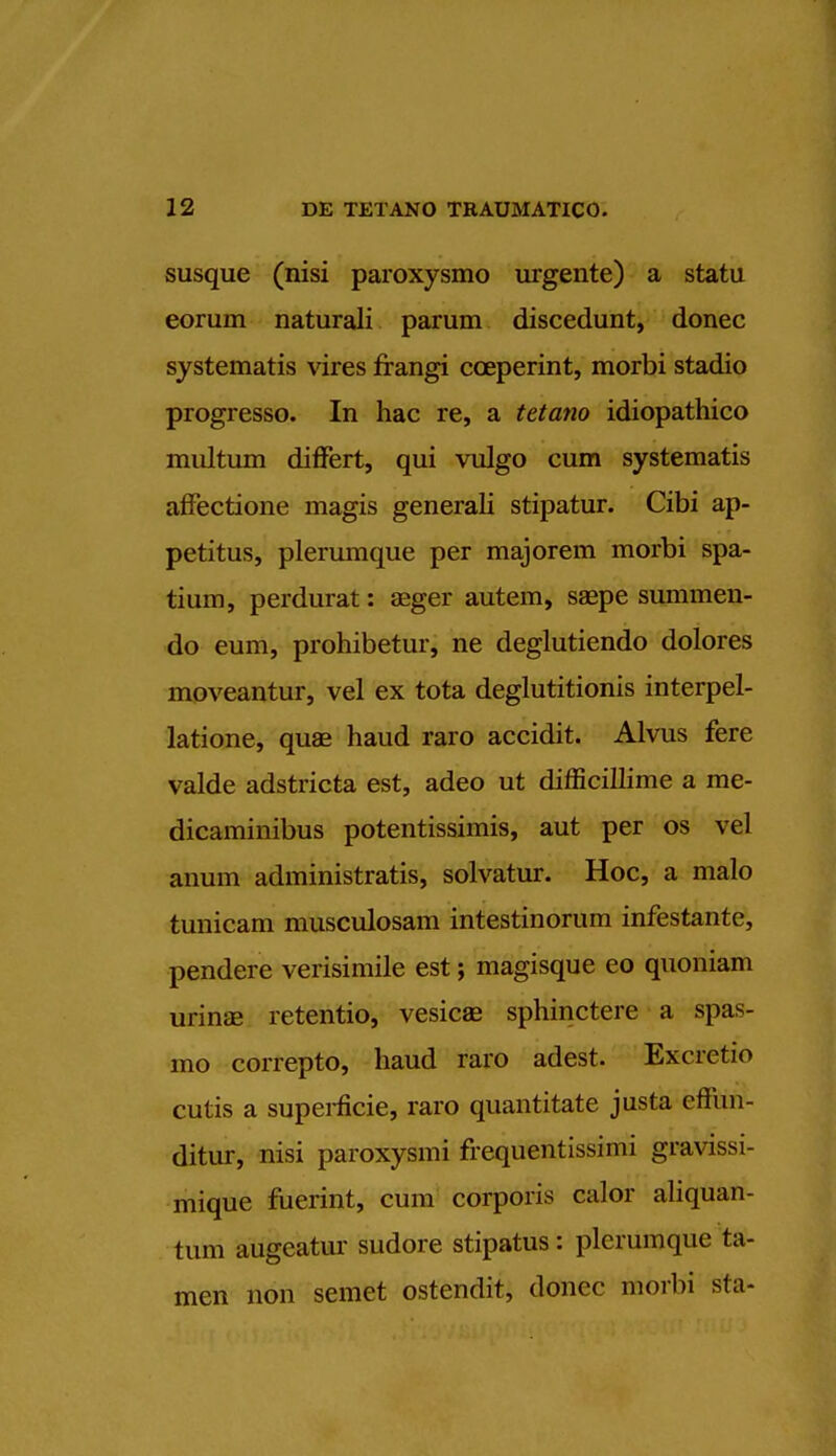 susque (nisi paroxysmo urgente) a statu eorum naturali parum discedunt, donee systematis vires frangi coeperint, morbi stadio progresso. In hac re, a tetano idiopathico mnltum differt, qui vulgo cum systematis affectione magis generali stipatur. Cibi ap- petitus, plerumque per majorem morbi spa- tium, perdurat: aeger autem, saepe summen- do eum, prohibetur, ne deglutiendo dolores moveantur, vel ex tota deglutitionis interpel- lation, quae haud raro accidit. Alvus fere valde adstricta est, adeo ut difficillime a me- dicaminibus potentissimis, aut per os vel anum administratis, solvatur. Hoc, a malo tunicam musculosam intestinorum infestante, pendere verisimile est; magisque eo quoniam urinse retentio, vesicae sphinctere a spas- mo correpto, haud raro adest. Excretio cutis a superficie, raro quantitate justa effun- ditur, nisi paroxysmi frequentissimi gravissi- mique fuerint, cum corporis calor aliquan- tum augeatui- sudore stipatus: plerumque ta- men non semet ostendit, donee morbi sla-