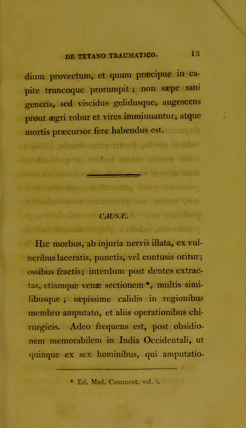 dium provectum, et quum praecipue in ca- pite truncoque prorumpit ; non saepe sani generis, sed viscidus gelidusque, augescens prout aegri robur et vires imminuantur, atque mortis precursor fere habendus est. CAUSM Hie morbus, ab injuria nervis illata, ex vul- neribuslaceratis, punctis, vel contusis oritur; ossibus fractis; interdum post dentes extrac- tas, etiamque venae sectionem *, multis simi- libusque ; saepissime calidis in regionibus membro amputate, et aliis operationibus chi- rurgicis. Adeo frequens est, post obsidio- nem memorabilem in India Occidentali, ut quinque ex sex hominibus, qui amputatio- * Ed. Med. Comment, vol. i.