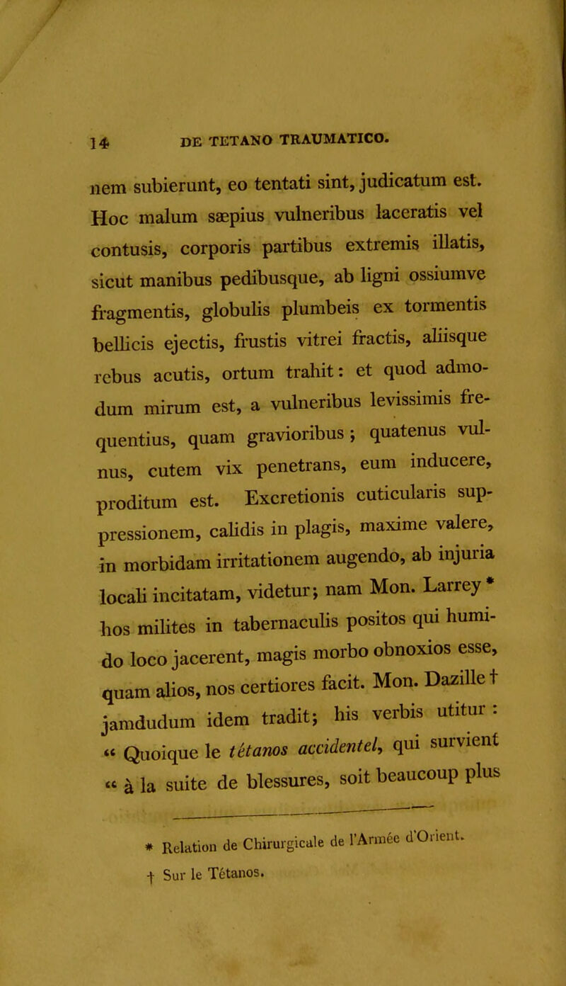 nem subierunt, eo tentati sint, judicatum est. Hoc malum saepius vulneribus laceratis vel contusis, corporis partibus extremis illatis, sicut manibus pedibusque, ab ligni ossiumve fragmentis, globulis plumbeis ex tormentis beUicis ejectis, frustis vitrei fractis, aliisque rebus acutis, ortum trahit: et quod admo- dum mirum est, a vulneribus levissimis fre- quentius, quam gravioribus ; quatenus vul- nus, cutem vix penetrans, eum inducere, proditum est. Excretionis cuticularis sup- pressionem, calidis in plagis, maxime valere, in morbidam irritationem augendo, ab injuria locali incitatam, videtur; nam Mon. Larrey * hos milites in tabernaculis positos qui humi- do loco jacerent, magis morbo obnoxios esse, quam alios, nos certiores facit. Mon. Dazille t jamdudum idem tradit; his verbis utitur : « Quoique le Utemos accidentel, qui survient « 4 la suite de blessures, soit beaucoup plus * Relation de Chirurgicale de l'Armee d'Orient. | Sur le Tetanos.