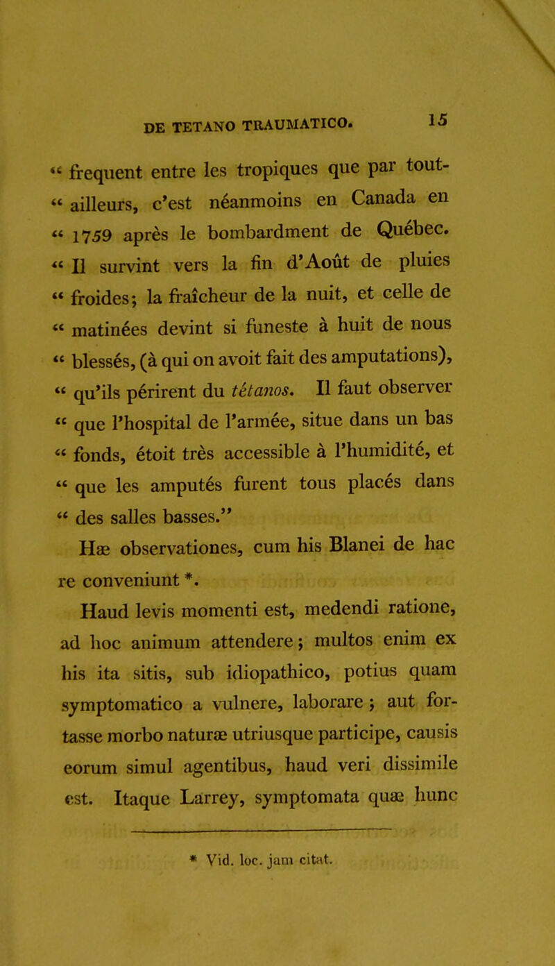 « frequent entre les tropiques que par tout-  ailleurs, c'est neanmoins en Canada en  1759 apres le bombardment de Quebec. II survint vers la fin d'Aout de pluies  froides; la fraicheur de la nuit, et celle de  matinees devint si funeste a huit de nous  blesses, (a qui on avoit fait des amputations), « qu'ils perirent du tetanos. II faut observer  que l'hospital de l'armee, situe dans un bas « fonds, etoit tres accessible a l'humidite, et  que les amputes furent tous places dans ** des salles basses. Hae observationes, cum his Blanei de hac re conveniunt *. Haud levis momenti est, medendi ratione, ad hoc animum attendere; multos enim ex his ita sitis, sub idiopathico, potius quam symptomatico a vulnere, laborare j aut for- tasse morbo natura? utriusque participe, causis eorum simul agentibus, haud veri dissimile est. Itaque Larrey, symptomata qua: hunc * Vid. loc. jam citat.