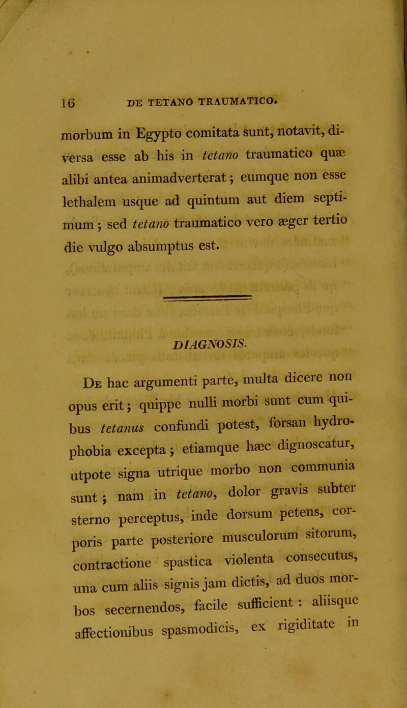 morbum in Egypto comitata sunt, notavit, di- versa esse ab his in tetano traumatico quai alibi antea animadverterat; eumque non esse lethalem usque ad quintum aut diem septi- mum ; sed tetano traumatico vero aeger tertio die vulgo absumptus est. DIAGNOSIS. De hac argumenti parte, multa dicere non opus erit ; quippe nulli morbi sunt cum qui- bus tetanus confundi potest, forsan hydro- phobia excepta j etiamque ha* dignoscatur, utpote signa utrique morbo non communia sunt; nam in tetano, dolor gravis subter sterno perceptus, inde dorsum petens, cor- poris parte posteriore musculorum sitorum, contractione spastica violenta consecutus, una cum aliis signis jam dietis, ad duos mor- bos secernendos, facile sufficient: aliisquc affectionibus spasmodicis, ex rigiditate in