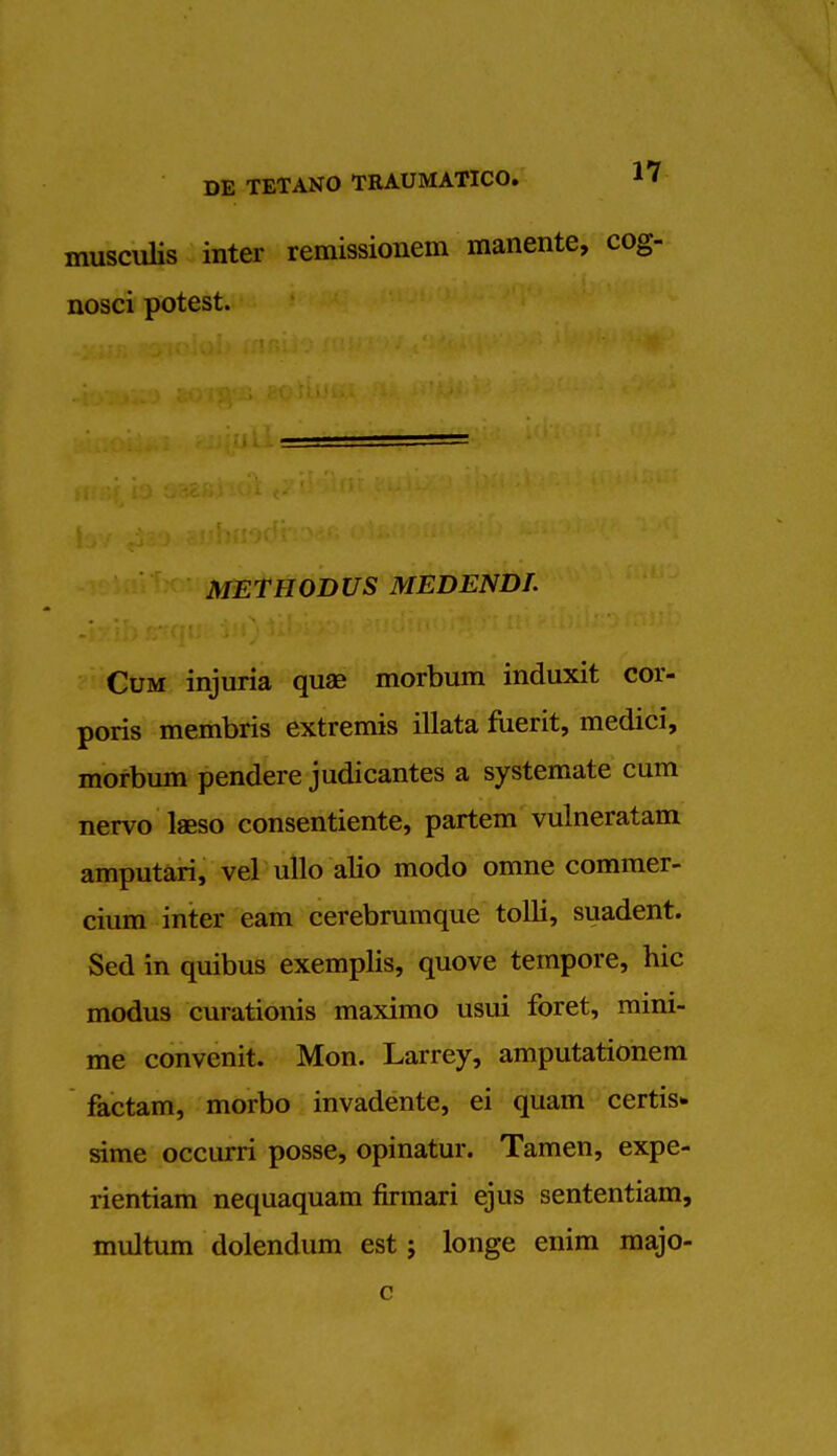 musculis inter remissionem manente, cog- nosci potest. METHODUS MEDENDT. Cum injuria quae morbum induxit cor- poris membris extremis illata fuerit, medici, morbum pendere judicantes a systemate cum nervo lasso consentiente, partem vulneratam amputari, vel ullo alio modo omne commer- cium inter earn cerebrumque tolli, suadent. Sed in quibus exemplis, quove tempore, hie modus curationis maximo usui foret, mini- me convenit. Mon. Larrey, amputationem factam, morbo invadente, ei quam certis* sime occurri posse, opinatur. Tamen, expe- rientiam nequaquam firmari ejus sententiam, multum dolendum est; longe enim majo- c