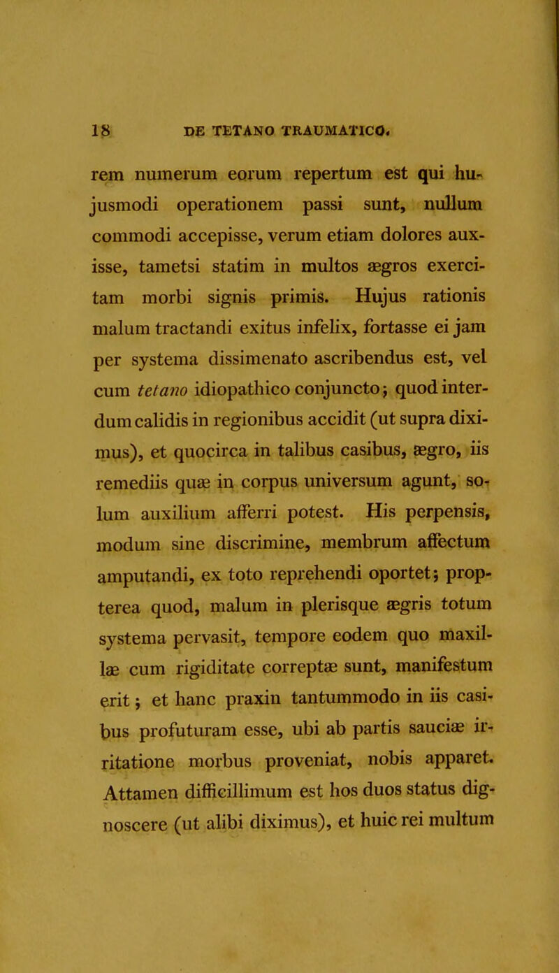 rem numerum eorum repertum est qui hu- jusmodi operationem passi sunt, nullum commodi accepisse, verum etiam dolores aux- isse, tametsi statim in multos aggros exerci- tam morbi signis primis. Hujus rationis malum tractandi exitus infelix, fortasse ei jam per systema dissimenato ascribendus est, vei cum tetano idiopathico conjunctoj quodinter- dum calidis in regionibus accidit (ut supra dixi- mus), et quocirca in talibus casibus, aegro, iis remediis quae in corpus universum agunt, so- lum auxilium afferri potest. His perpensis, modum sine discrimine, membrum affectum amputandi, ex toto reprehendi oportet; prop- terea quod, malum in plerisque asgris totum systema pervasit, tempore eodem quo maxil- lae cum rigiditate correptae sunt, manifestum erit j et hanc praxin tantummodo in iis casi- bus profuturam esse, ubi ab partis sauciae ir- ritatione morbus proveniat, nobis apparet Attamen difficillimum est hos duos status dig- noscere (ut alibi diximus), et huic rei multum