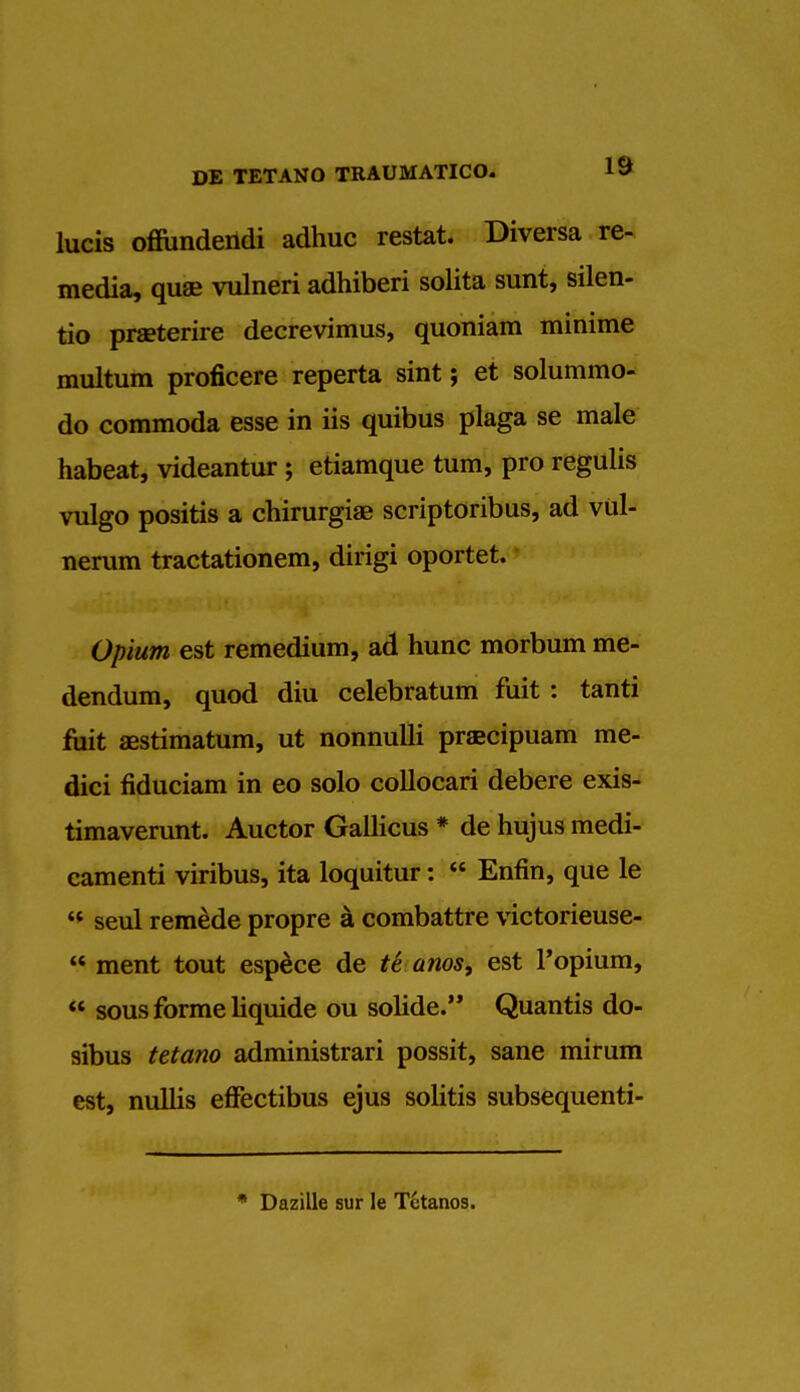 lucis offiindendi adhuc restat. Diversa re- media, qua? vulneri adhiberi solita sunt, silen- tio prseterire decrevimus, quoniam minime multum proficere reperta sint; et solummo- do commoda esse in iis quibus plaga se male habeat, videantur ; etiamque turn, pro regulis vulgo positis a chirurgiae scriptoribus, ad viil- nerum tractationem, dirigi oportet. Opium est remedium, ad hunc morbum me- dendum, quod diu celebratum fuit : tanti fuit aestimatum, ut nonnulli praecipuam me- dici fiduciam in eo solo collocari debere exis- timaverunt. Auctor Gallicus * de hujus medi- camenti viribus, ita loquitur:  Enfin, que le  seul remede propre a combattre victorieuse-  ment tout espece de te anos, est Popium,  sous forme liquide ou solide. Quantis do- sibus tetano administrari possit, sane mirum est, nullis effectibus ejus solitis subsequenti- * Dazille sur le T6tanos.