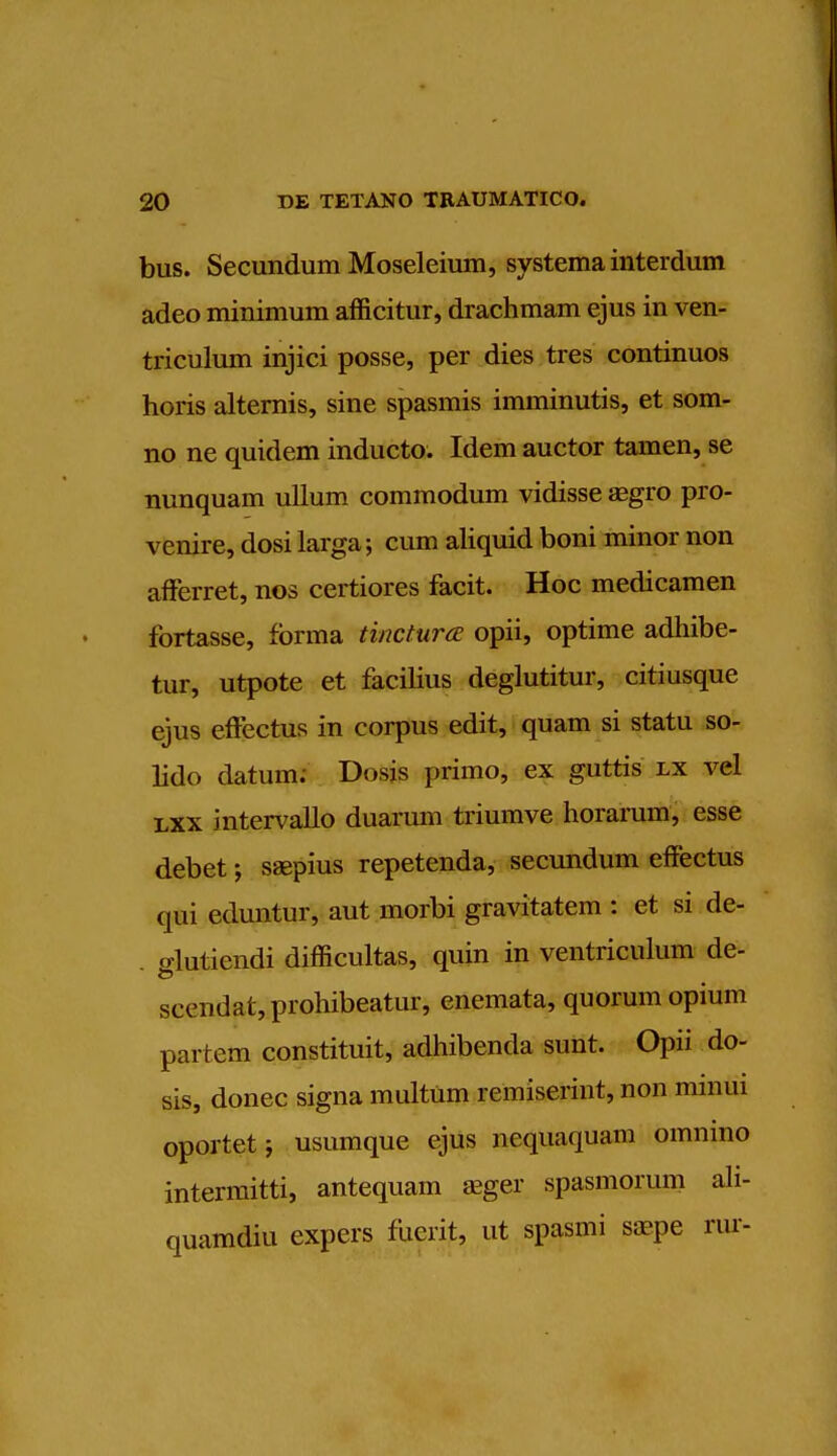 bus. Secundum Moseleium, systema interdum adeo minimum afficitur, drachmam ejus in ven- triculum injici posse, per dies tres continuos horis alternis, sine spasmis imminutis, et som- no ne quidem inducto. Idem auctor tamen, se nunquam ullum commodum vidisse aegro pro- venire, dosi larga; cum aliquid boni minor non afferret, nos certiores facit. Hoc medicamen fortasse, forma tinctura opii, optime adhibe- tur, utpote et facilius deglutitur, citiusque ejus effectus in corpus edit, quam si statu so- lido datum; Dosis primo, ex guttis lx vel lxx intervallo duarum triumve horarum, esse debet; saepius repetenda, secundum effectus qui eduntur, aut morbi gravitatem : et si de- . o-lutiendi difficultas, quin in ventriculum de- scendat,prohibeatur, enemata, quorum opium partem constituit, adhibenda sunt. Opii do- sis, donee signa multum remiserint, non mmui oportetj usumque ejus nequaquam omnino intermitti, antequam aeger spasmorum ali- quamdiu expers fuerit, ut spasmi saepe rur-