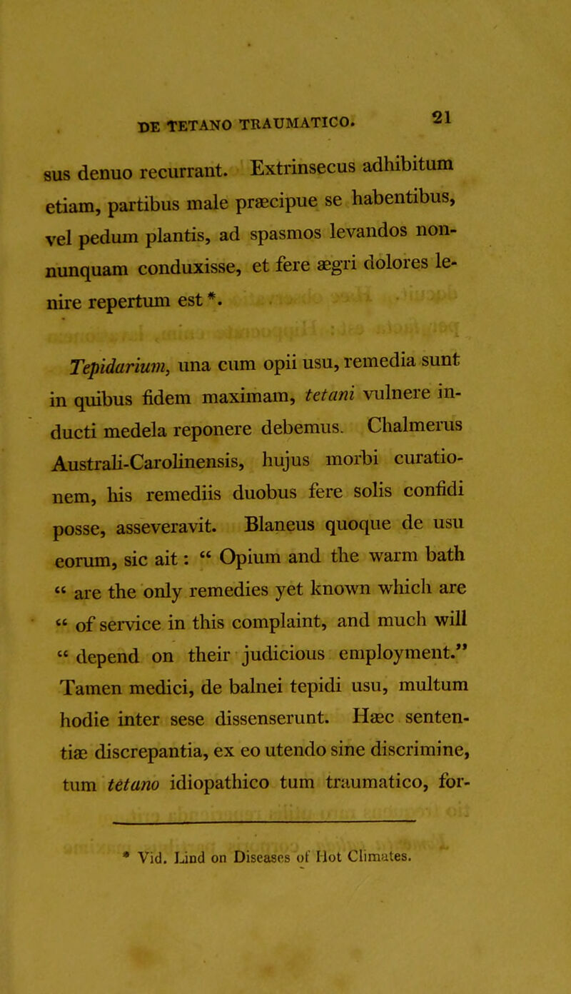 sus denuo recurrent. Extrinsecus adhibitum etiam, partibus male praecipue se habentibus, vel pedum plantis, ad spasmos levandos non- nunquam conduxisse, et fere aegri dolores le- nire repertum est *. Tepidarium, una cum opii usu, remedia sunt in quibus fidem maximam, tetani vulnere in- ducti medela reponere debemus. Chalmerus Australi-Carolinensis, hujus morbi curatio- nem, his reraediis duobus fere solis confidi posse, asseveravit. Blaneus quoque de usu eorum, sic ait:  Opium and the warm bath  are the only remedies yet known which are  of service in this complaint, and much will  depend on their judicious employment. Tamen medici, de balnei tepidi usu, multum hodie inter sese dissenserunt. Haec senten- tiae discrepantia, ex eo utendo sine discrimine, turn tetano idiopathico turn tniumatico, for- * Vid. Lind on Diseases of Hot Climutes.