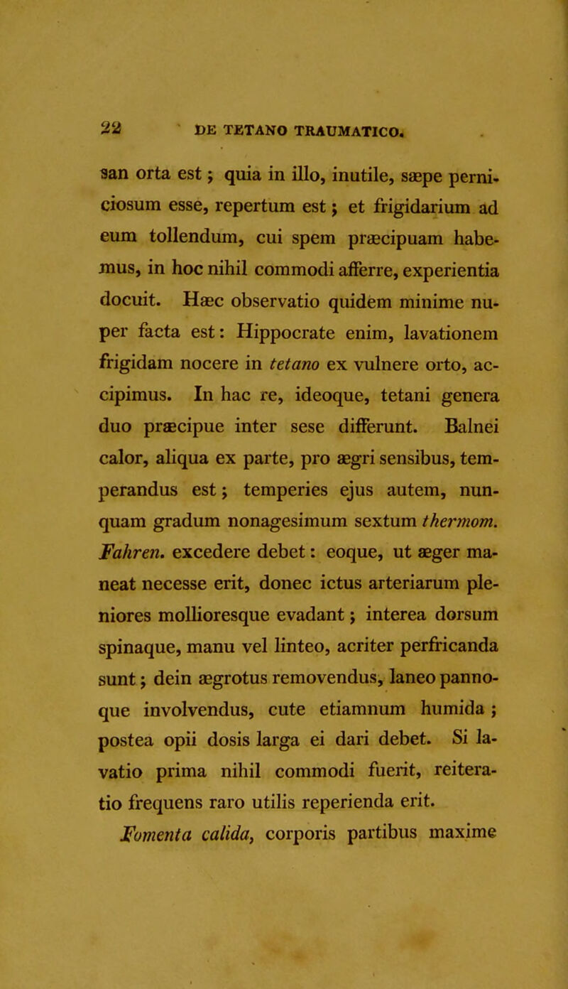 san orta est; quia in illo, inutile, saepe perni- ciosum esse, repertum est; et frigidarium ad eum tollendum, cui spem prsecipuam habe- mus, in hoc nihil coramodi afferre, experientia docuit. Haec observatio quidem minime nu- per facta est: Hippocrate enim, lavationem frigidam nocere in tetano ex vulnere orto, ac- cipimus. In hac re, ideoque, tetani genera duo prsecipue inter sese differunt. Balnei calor, aliqua ex parte, pro aegri sensibus, tem- perandus est; temperies ejus autem, nun- quam gradum nonagesimum sextum thermom. Fahren. excedere debet: eoque, ut asger ma- neat necesse erit, donee ictus arteriarum ple- niores molhoresque evadant; interea dorsum spinaque, manu vel linteo, acriter perfricanda sunt; dein aagrotus removendus, laneo panno- que involvendus, cute etiamnum humida; postea opii dosis larga ei dari debet. Si la- vatio prima nihil commodi fuerit, reitera- tio frequens raro utilis reperienda erit. Fomenta calida, corporis partibus maxime