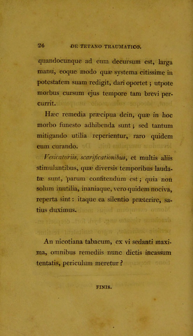 quandocunque ad eum decursum est, larga manu, eoque modo quae systema citissime in potestatem suam redigit, dari oportet j utpote morbus cursum ejus tempore tarn brevi per- currit. Haec remedia prsecipua dein, quae in hoc morbo funesto adhibenda sunt; sed tantum mitigando utilia reperientur, raro quidem eum curando. FesicatariiS) scariftcationibus> et multis aliis stimuJantibus, quae diversis temporibus lauda- tae sunt, parum confitendum est; quia non solum inutilia, inaniaque, vero quidem nociva, reperta sint: itaque ea silentio praeterire, sa- tius duximus. An nicotiana tabacum, ex vi sedanti. maxi- ma, omnibus remediis nunc dictis incassum tentatis, periculum meretur ? FINIS.