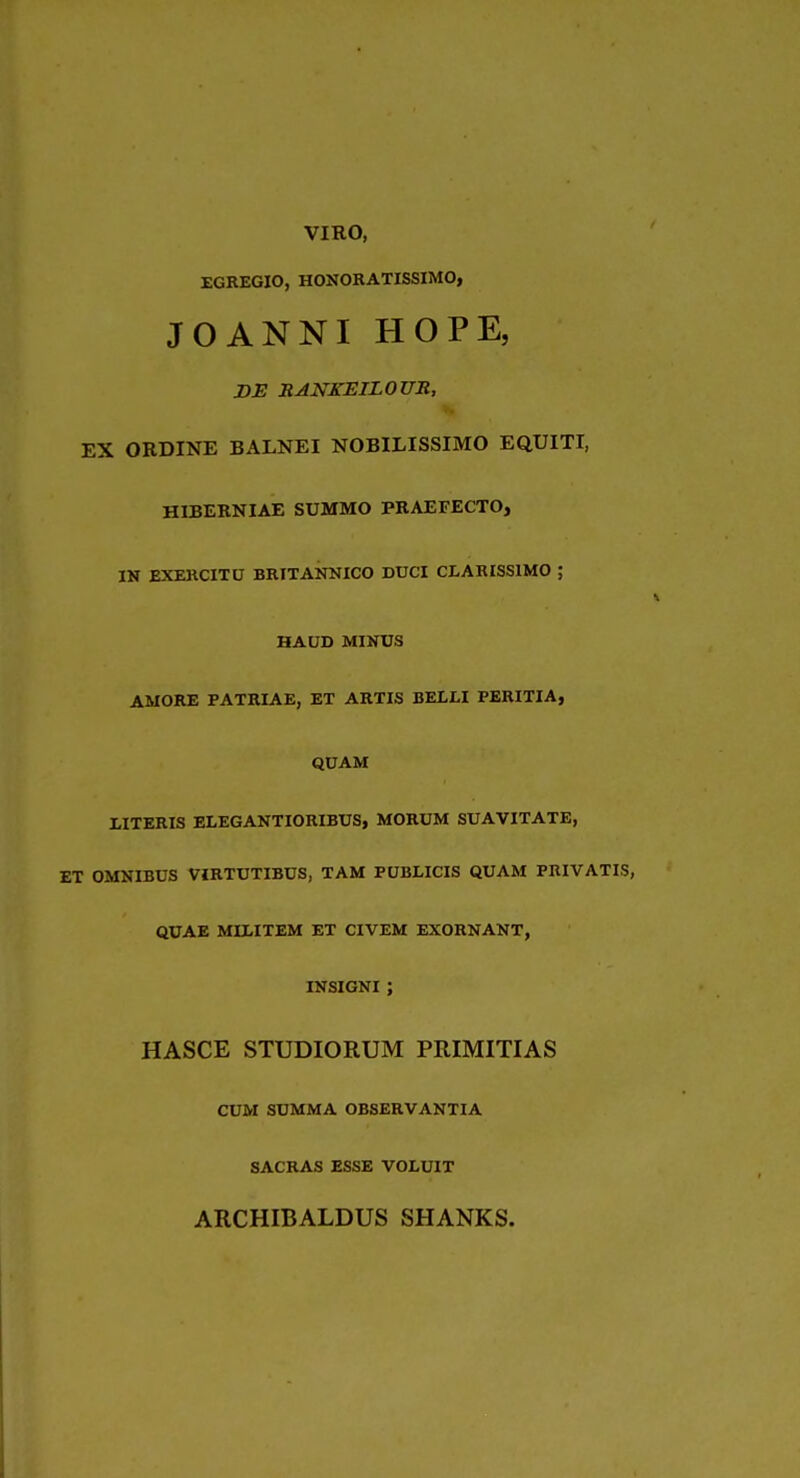 VIRO, EGREGIO, HONORATISSIMO, JOANNI HOPE, DE RANKEILOUR, EX ORDINE BALNEI NOBILISSIMO EQUITI, HIBEKNIAE SUMMO PRAEFECTO, IN EXERCITU BRITANNICO DUCI CLARISSIMO ; HAUD MINUS AMORE PATRIAE, ET ARTIS BELLI PERITIA, QUAM UTERIS ELEGANTIORIBUS, MORUM SUAVITATE, ET OMNIBUS VIRTUTIBUS, TAM PUBLICIS QUAM PRIVATIS, QUAE MIMTEM ET CIVEM EXORNANT, INSIGNI ; HASCE STUDIORUM PRIMITIAS CUM SUMMA OBSERVANTIA SACRAS ESSE VOLUIT ARCHIBALDUS SHANKS.