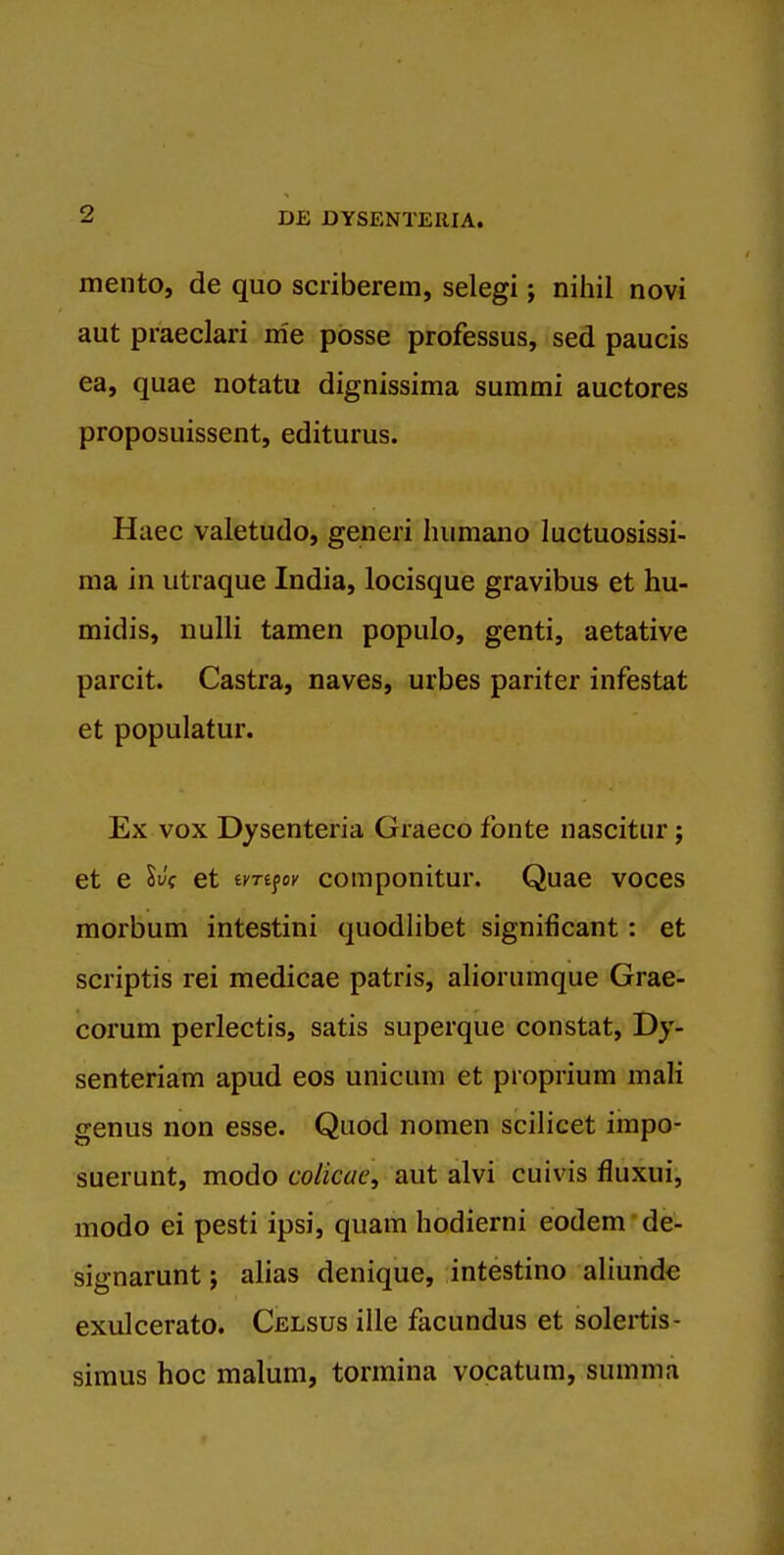 mento, de quo scriberem, selegi; nihil novi aut praeclari me posse professus, sed paucis ea, quae notatu dignissima summi auctores proposuissent, editurus. Haec valetudo, generi Iiiimano luctuosissi- ma in utraque India, locisque gravibus et hu- midis, nulli tamen populo, genti, aetative parcit. Castra, naves, urbes pariter infestat et populatur. Ex vox Dysenteria Graeco fonte nascitur; et e SJf et ivrifov componitur. Quae voces morbum intestini quodlibet significant: et scriptis rei medicae patris, aliorumque Grae- corum perlectis, satis superque constat, Dy- senteriam apud eos unicum et proprium mali genus non esse. Quod nomen scilicet impo- suerunt, modo colicae, aut alvi cuivis fluxui, modo ei pesti ipsi, quam hodierni eodem de- signarunt; alias denique, intestino aliunde exulcerato. Celsus ille facundus et solertis- siraus hoc malum, tormina vocatum, summa