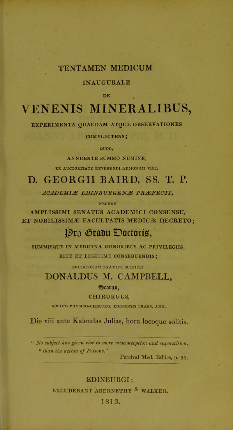 TENTAMEN MEDICUM INAUGURALE DE VENENIS MINERALIBUS, EXPERIMENTA QUAEDAM ATQUE OBSERVATIONES COMPLECTENS; QUOD, ANNUENTE SUMMO NUMINE, XX AUCTORITATK REVERENn AD3IODUM VIRI, D. GEORGII BAIKD, SS. T. P. ACADEMIC EBINBURGENJE FRJEFECTI: NECirON AMPLISSIMT SENATUS ACADEMICI CONSENSU, ET NOBILISSlMiE FACULTATIS MEDICiE DECRETO; Pro <^rarju Doctorig, SUMMISQUE IN MEDXCINA IIONORIBUS AC PRIVILEGIIS, RITE ET LEGITIME CONSEQUENDIS ; EUUDITORUM EXAMINI SUBJICIT DONALDUS M. CAMPBELL, CHIRURGUS, SOCIET. PHTSICO-CHIRUKO. ESIMENSI3 PRAES. ANN. Die viii ante Kalendas Julias, liora locoque solitis.  No subject has given rise to more misconception and superstition,  than the action of Poisons. Percival Med. Ethics, p. 95, EDINBURGI: EXCUDEBAKT ABEUNETIIY ^ WALKER. 1813.