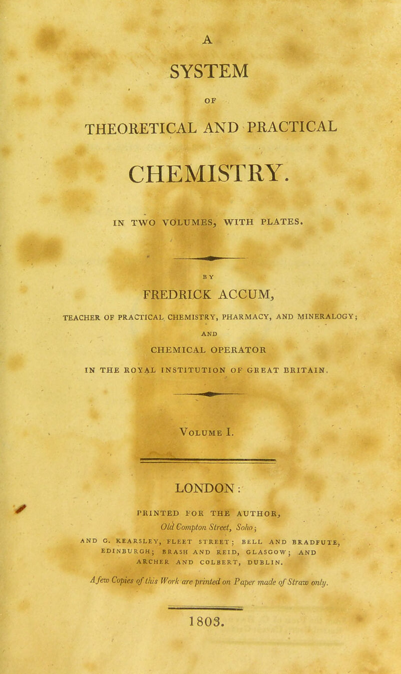 OF THEORETICAL AND PRACTICAL CHEMISTRY. IN TWO VOLUMES, WITH PLATES. FREDRICK ACCUM, TEACHER OF PRACTICAL CHEMISTRY, PHARMACY, AND MINERALOGY AND CHEMICAL OPERATOR IN THE ROYAL INSTITUTION OF GREAT BRITAIN. Volume I. LONDON: PRINTED FOR THE AUTHOR, Old Compton Street, So/m ■ AND C. KEARSLEY, FLEET STREET; BELL AND BRADFUTE, EDINBURGH; BRASH AND REID, GLASGOW; AND ARCHER AND COLBERT, DUBLIN, A few Copies of this Work are printed on Paper made qf Straw only. 1803.