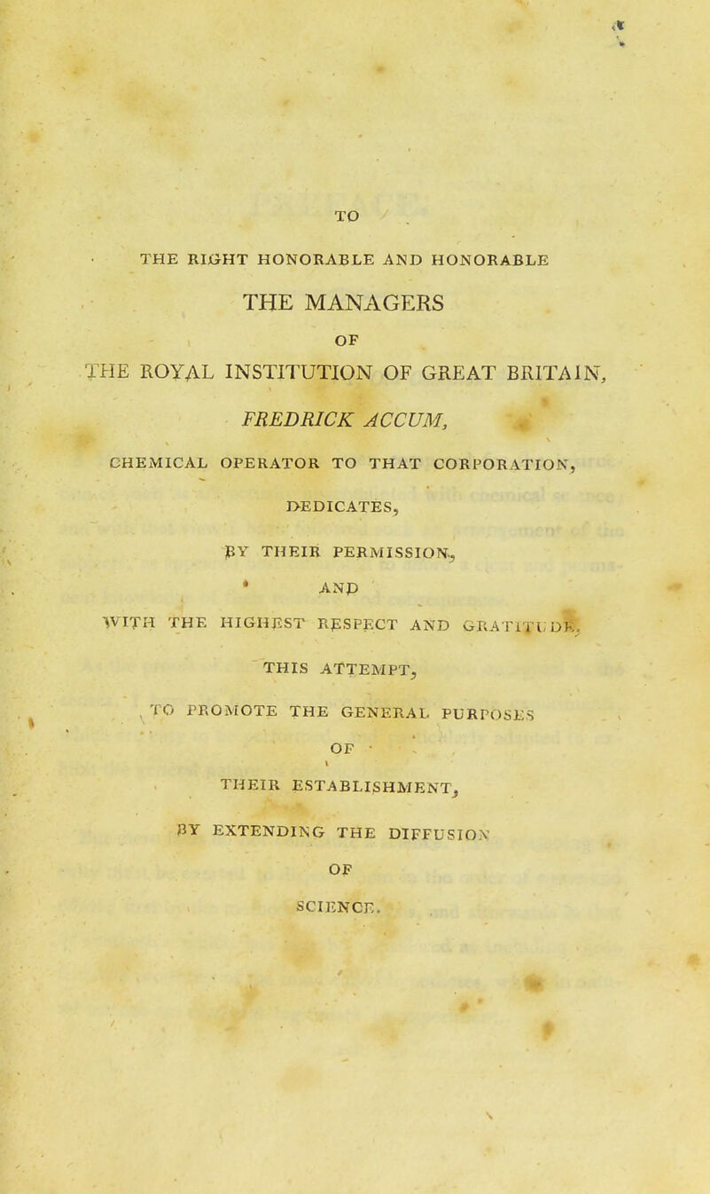 TO THE RI0HT HONORABLE AND HONORABLE THE MANAGERS OF THE ROYAL INSTITUTION OF GREAT BRITAIN, FREDRICK ACCUM, CHEMICAL OPERATOR TO THAT CORPORATION, I>EDICATES, pY THEIR PERMISSION^ • ANP WITH THE HIGHEST RpSPECT AND GRATlTUoi, THIS ATTEMPT, , TO PROMOTE THE GENERAL PURPOSES OF • THEIR ESTABLISHMENT, BY EXTENDING THE DIFFUSION OF SCIENCE.