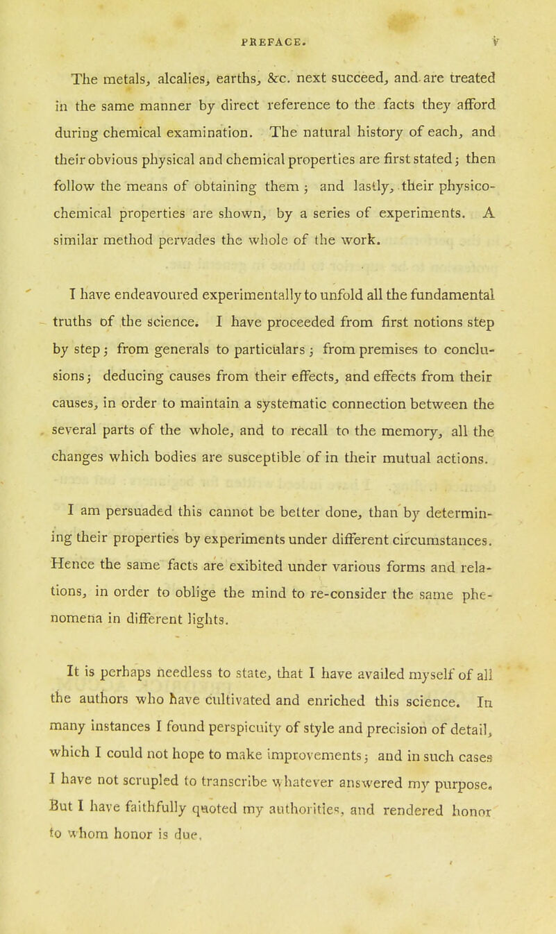 The metals, alcalieis, earths, &c. next succeed, and. are treated in the same manner by direct reference to the facts they afford during chemical examination. The natural history of each^ and their obvious physical and chemical properties are first stated j then follow the means of obtaining them ; and lastly, their physico- chemical properties are shown, by a series of experiments. A similar method pervades the whole of the work. T have endeavoured experimentally to unfold all the fundamental truths of the science. I have proceeded from first notions step by step; from generals to particulars ; from premises to conclu- sions j deducing causes from their effects, and effects from their causes, in order to maintain a systematic connection between the several parts of the whole, and to recall to the memory, all the changes which bodies are susceptible of in their mutual actions. I am persuaded this cannot be better done, than by determin- ing their properties by experiments under different circumstances. Hence the same facts are exibited under various forms and rela- tions, in order to oblige the mind to re-consider the same phe- nomena in different lights. It is perhaps needless to state, that I have availed myself of all the authors who have cultivated and enriched this science. In many instances I found perspicuity of style and precision of detail, which I could not hope to make improvements; and in such cases I have not scrupled to transcribe whatever answered my purpose. But I have faithfully qaoted my aiUhoritie'?, and rendered honor to whom honor is due.