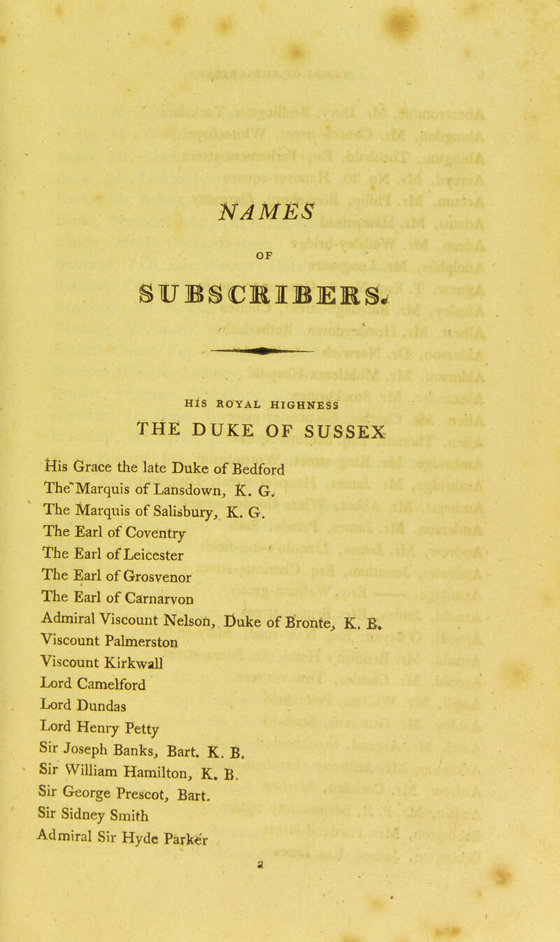 NAMES OF His ROYAL HIGHNESS THE DUKE OF SUSSEX His Grace the late Duke of Bedford The'Marquis of Lansdown, K. G. The Marquis of Salisbury, K. G. The Earl of Coventry The Earl of Leicester The Earl of Grosvenor The Earl of Carnarvon Admiral Viscount Nelson, Duke of Bronte^ K. B. Viscount Palmerston Viscount Kirkwall Lord Camelford Lord Dundas Lord Henry Petty Sir Joseph Banks, Bart. K. B. Sir William Hamilton, K. B. Sir George Prescot, Bart. Sir Sidney Smith Admiral Sir Hyde Parker a