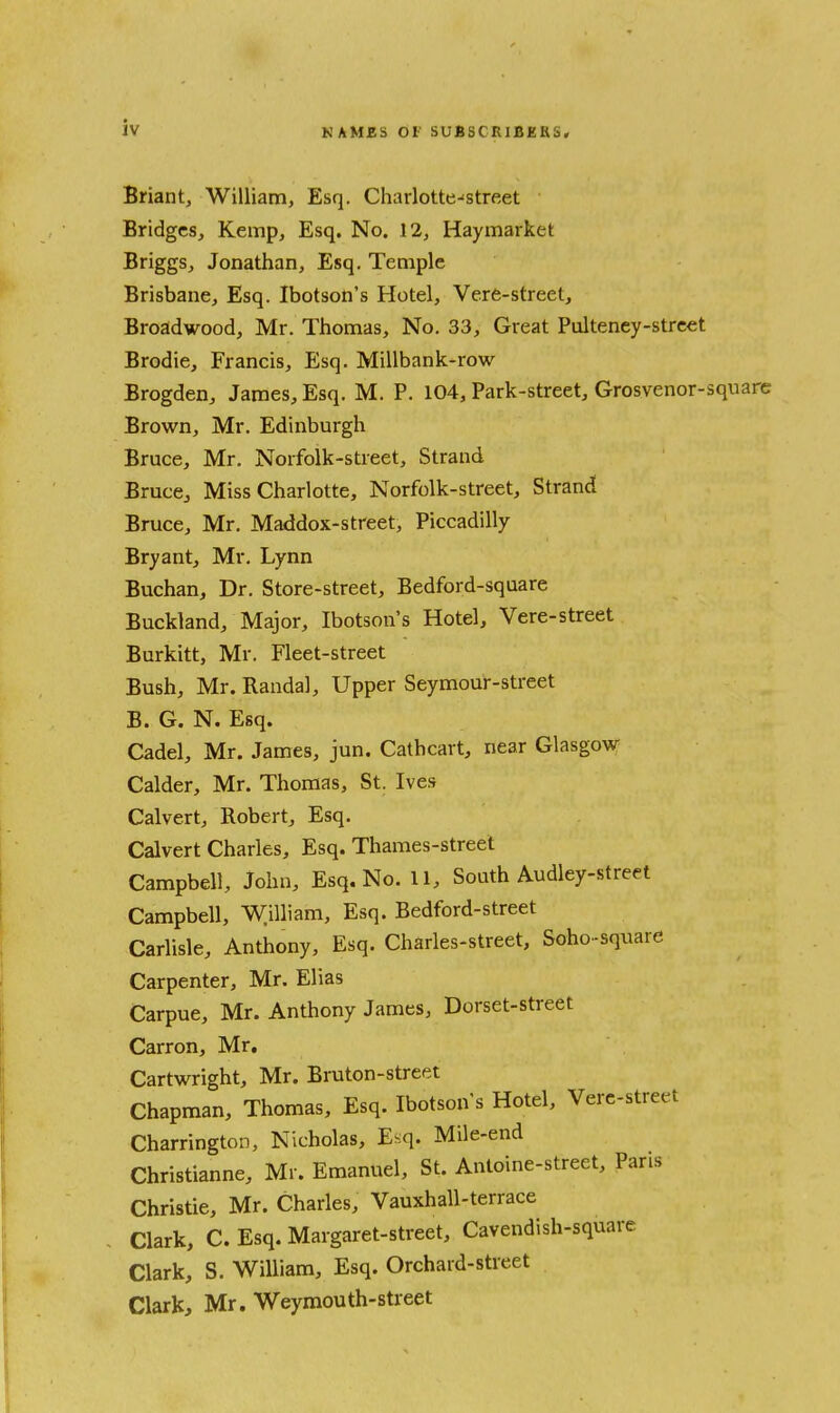 Briant, William, Esq. Charlotte-'street Bridges, Kemp, Esq. No. 12, Haymarket Briggs, Jonathan, Esq. Temple Brisbane, Esq. Ibotson's Hotel, Vere-street, Broadwood, Mr. Thomas, No. 33, Great Pulteney-strcet Brodie, Francis, Esq. Millbank-row Brogden, James, Esq. M. P. 104, Park-street, Grosvenor-square Brown, Mr. Edinburgh Bruce, Mr. Norfolk-street, Strand Bruce, Miss Charlotte, Norfolk-street, Strand Bruce, Mr. Maddox-street, Piccadilly Bryant, Mr. Lynn Buchan, Dr. Store-street, Bedford-square Buckland, Major, Ibotson's Hotel, Vere-street Burkitt, Mr. Fleet-street Bush, Mr. Randal, Upper Seymour-street B. G. N. Esq. Cadel, Mr. James, jun. Cathcart, near Glasgow Calder, Mr. Thomas, St. Ive.s Calvert, Robert, Esq. Calvert Charles, Esq. Thames-street Campbell, John, Esq. No. 11, South Audley-street Campbell, William, Esq. Bedford-street Carlisle, Anthony, Esq. Charles-street, Soho-square Carpenter, Mr. Elias Carpue, Mr. Anthony James, Dorset-street Carron, Mr. Cartwright, Mr. Bruton-street Chapman, Thomas, Esq. Ibotson's Hotel, Vere-street Charrington, Nicholas, E.:q. Mile-end Christianne, Mr. Emanuel, St. Antoine-street, Pans Christie, Mr. Charles, Vauxhall-terrace Clark, C. Esq. Margaret-street, Cavendish-square Clark, S. William, Esq. Orchard-street Clark, Mr. Weymouth-street