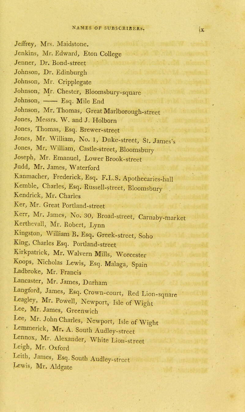 Jeffrey, Mrs. Maidstone. Jenkins, Mr. Edward, Eton College Jenner, Dr. Bond-street Johnson, Dr. Edinburgh Johnson, Mr. Cripplegate Johnson, Mr. Chester, Bloomsbury-square Johnson, — Esq. Mile End Johnson, Mr. Thomas, Great Marlborough-street Jones, Messrs. W. and J. Holborn Jones, Thomas, Esq. Brewer-street Jones, Mr. AViUiam, No. 1, Duke-street, St. James's Jones, Mr. William, Castle-street, Bloomsbury Joseph, Mr. Emanuel, Lower Brook-street Judd, Mr. James, Waterford Kanmacher, Frederick, Esq. F.L.S. Apothecaries-hall Kemble, Charles, Esq. Russell-street, Bloomsbury Kendrick, Mr. Charles Ker, Mr. Great Portland-street Kerr, Mr. James, No. 30, Broad-street, Carnaby-market Kerthevall, Mr. Robert, Lynn Kingston, William B. Esq. Greek-street, Soho King, Charles Esq. Portland-street Kirkpatrick, Mr. Walvern Mills, Worcester Kpops, Nicholas Lewis, Esq. Malaga, Spain Ladbroke, Mr. Francis Lancaster, Mr. James, Durham Langford, James, Esq. Crown-court, Red Lion-square ' Leagley, Mr. Powell, Newport, Isle of Wight Lee, Mr. James, Greenwich Lee, Mr. John Charles, Newport, Isle of Wight ■ Lemmerick, Mr. A. South Audley-street Lennox, Mr. Alexander, White Lion-street Leigh, Mr. Oxford Leith, James, Esq. South Audley-street ?-eAyis, Mr. Aldgate