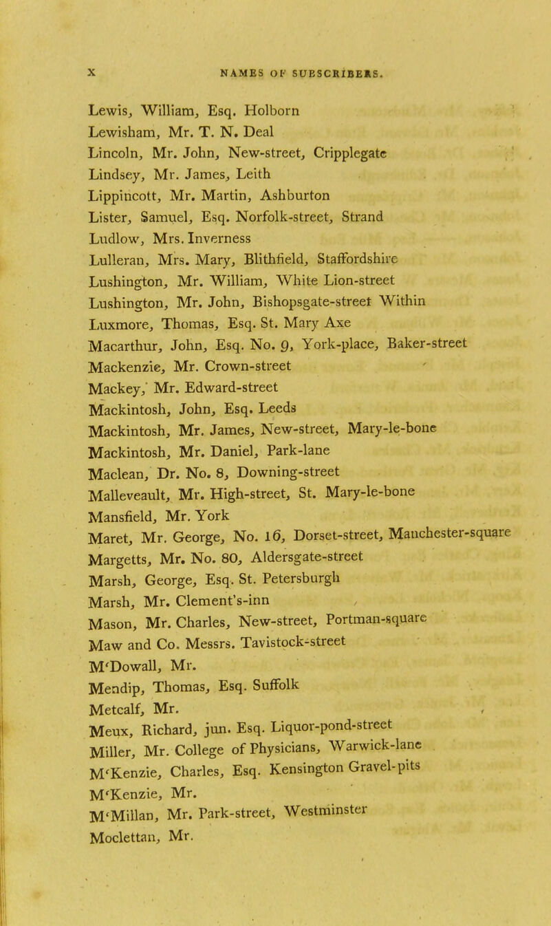 LewiSj Williarrij Esq. Holborn Lewisham, Mr. T. N. Deal Lincoln, Mr. John, New-street, Cripplegatc Lindsey, Mr. James, Leith Lippincott, Mr. Martin, Ashburton Lister, Samuel, Esq. Norfolk-street, Strand Ludlow, Mrs. Inverness Lulleran, Mrs. Mary, Blithfield, Staffordshire Lushington, Mr. William, White Lion-street Lushington, Mr. John, Bishopsgate-street Within Luxmore, Thomas, Esq. St. Mary Axe Macarthur, John, Esq. No. Q, York-place, Baker-street Mackenzie, Mr. Crown-street Mackey,' Mr. Edward-street Mackintosh, John, Esq. Leeds Mackintosh, Mr. James, New-street, Mary-le-bone Mackintosh, Mr. Daniel, Park-lane Maclean, Dr. No. 8, Downing-street Malleveault, Mr. High-street, St. Mary-le-bone Mansfield, Mr. York Maret, Mr. George, No. l6, Dorset-street, Manchester-square Margetts, Mr. No. 80, Aldersgate-street Marsh, George, Esq. St. Petersburgh Marsh, Mr. Clement's-inn Mason, Mr. Charles, New-street, Portman-square Maw and Co. Messrs. Tavistock-street M'Dowall, Mr. Mendip, Thomas, Esq. Suffolk Metcalf, Mr. Meux, Richard, jun. Esq. Liquor-pond-street Miller, Mr. College of Physicians, Warwick-lane M'Kenzie, Charles, Esq. Kensington Gravel-pits M'Kenzie, Mr. M'Millan, Mr. Park-street, Westminster Moclettan, Mr.