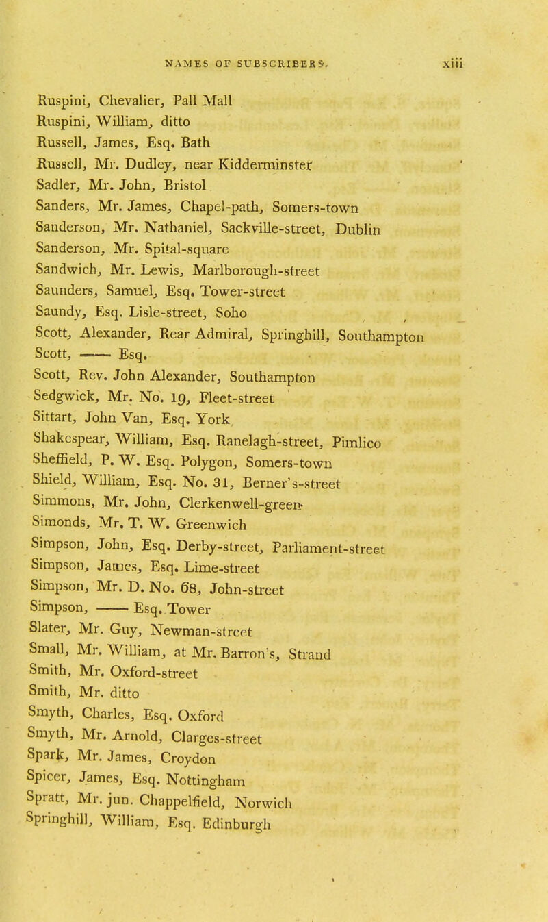 Ruspini, Chevalier^ Pall Mall Ruspinij William^ ditto Russell, James, Esq, Bath Russell, Mr. Dudley, near Kidderminster Sadler, Mr. John, Bristol Sanders, Mr. James, Chapel-path, Somers-town Sanderson, Mr. Nathaniel, Sackville-street, Dublin Sanderson, Mr. Spital-square Sandwich, Mr. Lewis, Marlborough-street Saunders, Samuel, Esq. Tower-street Saundy, Esq. Lisle-street, Soho Scott, Alexander, Rear Admiral, Springhill, Southampton Scott, Esq. Scott, Rev. John Alexander, Southampton Sedgwick, Mr. No. 19, Fleet-street Sittart, John Van, Esq. York Shakespear, William, Esq. Ranelagh-street, Pimlico Sheffield, P. W. Esq. Polygon, Somers-town Shield, William, Esq. No. 31, Berner's-street Simmons, Mr. John, Clerkenwell-green- Simonds, Mr. T. W. Greenwich Simpson, John, Esq. Derby-street, Parliament-street Simpson, James, Esq. Lime-street Simpson, Mr. D. No. 68, John-street Simpson, Esq. Tower Slater, Mr. Guy, Newman-street Small, Mr. William, at Mr. Barron's, Strand Smith, Mr. Oxford -street Smith, Mr. ditto Smyth, Charles, Esq. Oxford Smyth, Mr. Arnold, Clarges-street Spark, Mr. James, Croydon Spicer, James, Esq. Nottingham Spratt, Mr. jun. Chappelfield, Norwich Springhill, AVilliani, Esq. Edinburgh /