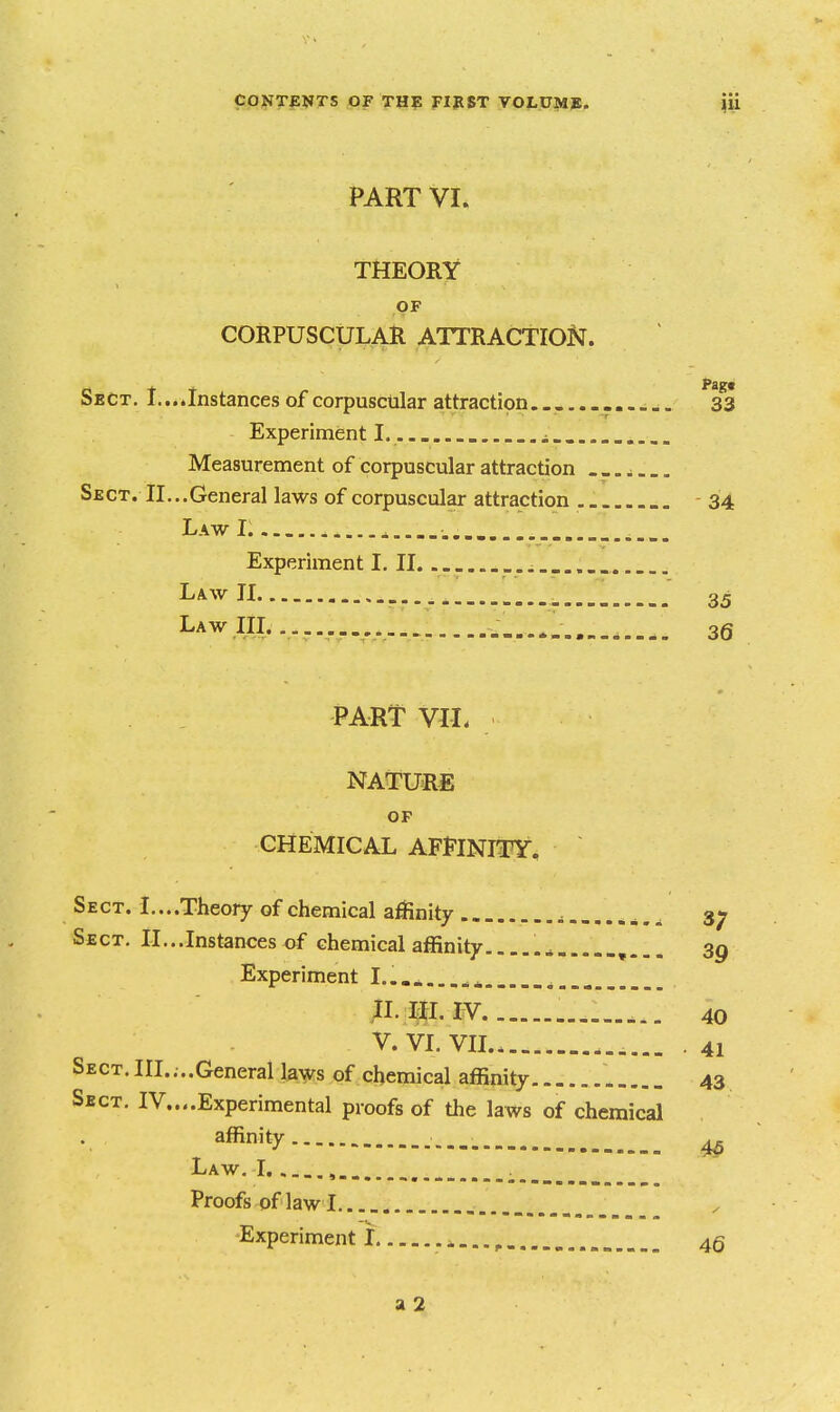 PART VL THEORY OF CORPUSCULAR ATTRACTION. Sect. t.... Instances of corpuscular attraction 33 Experiment I. i Measurement of corpuscular attraction Sect. II...General laws of corpuscular attraction 34 Law I. ^ Experiment I, II Law II 35 Law IIL ... 36 PART VIL NATURE OP CHEMICAL AFFINITY, Sect. I....Theory of chemical affinity 37 Sect. II...Instances of chemical affinity 3g Experiment I.....,..^^ n.ip.iv 40 V. VL VIL. . 41 Sect.IIL...General laws of chemical affinity....... 43 Sect. IV....Experimental proofs of tlie laws of chemical affinity 4^ Law. I , Proofs of law I Experiment! ^...^ 4g