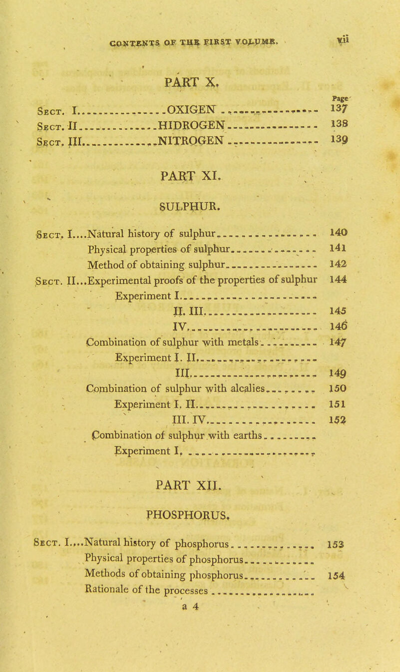 PART X. Page Sect. I OXIGEN .. — 13/ Sbct.II - HIDBOGEN 138 Sect. Ill NITROGEN .- 139 PART XI. SULPHUR. Sect, I....Natural histoiy of sulphur 140 Physical properties of sulphur. l4l Method of obtaining sulphur. _ 142 Sect. II... Experimental proofs of the properties of sulphur 144 Experiment I... . --- II. III. 145 IV 146 Combination of sulphur with metals...... 147 Experiment I. 11................. p ... III 149 Combination of sulphur with alcalies.,...... 150 Experiment I. II 151 III. IV 15i Combination of sulphur with earths Experiment I, .......^ PART XII. PHOSPHORUS, Sect. I.,..Natural history of phosphorus 153 Physical properties of phosphorus ^ Methods of obtaining phosphorus '.. 154 Rationale of the processes ^