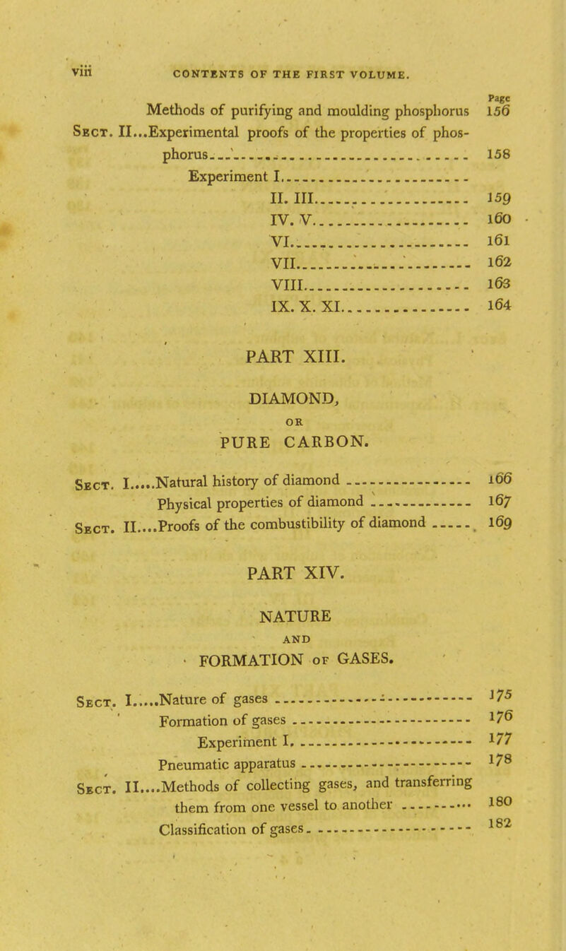 Page Methods of purifying and moulding phosphorus 156 Sect. II...Experimental proofs of the properties of phos- phorus ' 158 Experiment I. II. Ill J59 IV. V 160 VI. .... 161 VII 162 VIII 163 IX. X. XI 164 PART XIII. DIAMOND, OR PURE CARBON. Sect. I Natural history of diamond 166 Physical properties of diamond 167 Sect. II....Proofs of the combustibility of diamond 169 PART XIV. NATURE AND FORMATION of GASES. Sect. I.....Nature of gases - 175 Formation of gases 176 Experiment I, - 177 Pneumatic apparatus 178 Sect. II....Methods of coUectii^g gases, and transferring them from one vessel to anotlier 180 Classification of gases