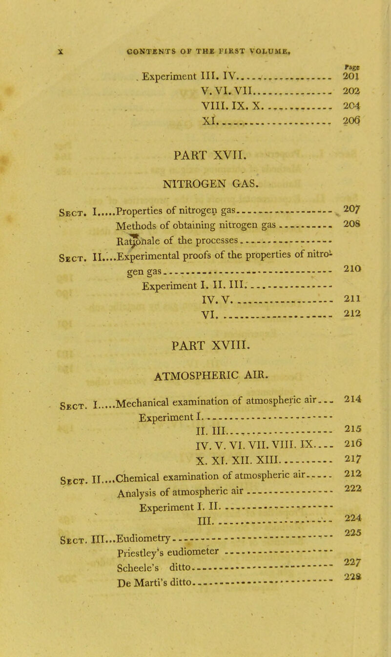 . Experiment III. IV 201 V. VI. VII 202 VIII. IX. X 2C4 XI 206 PART XVII. NITROGEN GAS. Sect. I Properties of nitrogen gas ^207 Methods of obtaining nitrogen gas 20S Ratjpnale of the processes Sect. II.;..Experimental proofs of the properties of nitro!- gen gas 210 Experiment I. II. Ill IV. V 211 VI 212 PART XVIII. ATMOSPHERIC AIR. SgCT. I Mechanical examination of atmospheric air,.- 214 Experiment I II. III..., 215 IV. V. VI. VII. VIII. IX.... 216 X. XI. XII. XIII 217 S?CT. II....Chemical examination of atmospheric air 212 Analysis of atmospheric air 222 Experiment I. II - III ----- 224 225 StcT. III...Eudiometry.. — Pi iestley's eudiometer Scheele's ditto De Marti's ditto