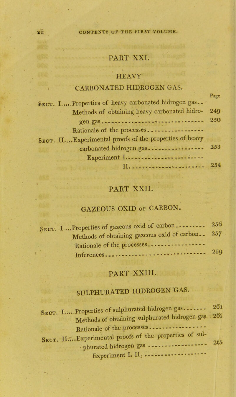 PART XXI. HEAVY CARBONATED HIDROGEN GAS. Page gECT. I Tropeities of heavy carbonated Iiidrogen gas.. Methods of obtaining heavy carbonated hidro- 249 gen gas..-- — • — 250 Rationale of the processes Sect. II....Experimental proofs of the properties of heavy carbonated hidrogen gas 253 Experiment I II 254 PART XXII. GAZEOUS OXID of CARBON. 3ect. I....Properties of gazeous oxid of carbon 256 Methods of obtaining gazeous oxid of carbon. - 257 Rationale of the processes Inferences PART XXIII. SULPHURATED HIDROGEN GAS. Sect I ....Properties of sulphurated hidrogen gas 261 Methods of obtaining sulphurated hidrogen gas 263 Rationale of the processes Sect. II.,..Experimental proofs of the properties of sul- • phurated hidrogen gas Experiment I. II;