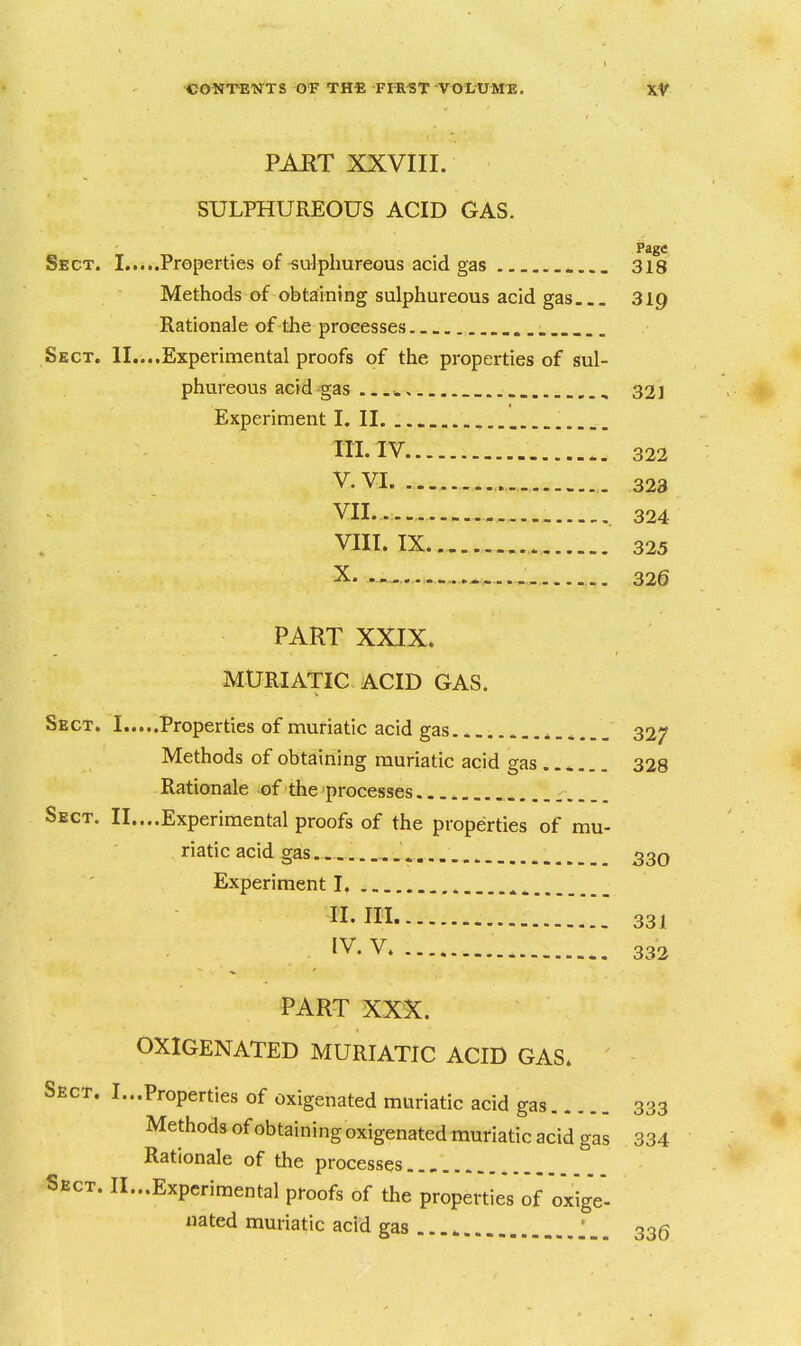 PAET XXVIII. SULPHUREOUS ACID GAS. Page Sect. I Properties of-sulphureous acid gas 318 Methods of obtaining sulphureous acid gas 319 Rationale of the processes Sect. II....Experimental proofs of the properties of sul- phureous acid gas w 321 Experiment I. II. HI. IV 322 V. VI. 323 VII. ... 324 VIII. IX.. 325 X 326 PART XXJX. MURIATIC ACID GAS. Sect. I Properties of muriatic acid gas ^ 327 Methods of obtaining muriatic acid gas 328 Rationale of the processes Sect. II....Experimental proofs of the properties of mu- riatic acid gas. ............ . 330 Experiment I ^ n.ni 331 IV. V 332 PART XXX. OXIGENATED MURIATIC ACID GAS. Sect. I... Proper ties of oxigenated muriatic acid gas 333 Methods of obtaining oxigenated muriatic acid gas 334 Rationale of the processes Sect. II...Expcrimental proofs of the properties of oxige'- nated muriatic acid gas 335