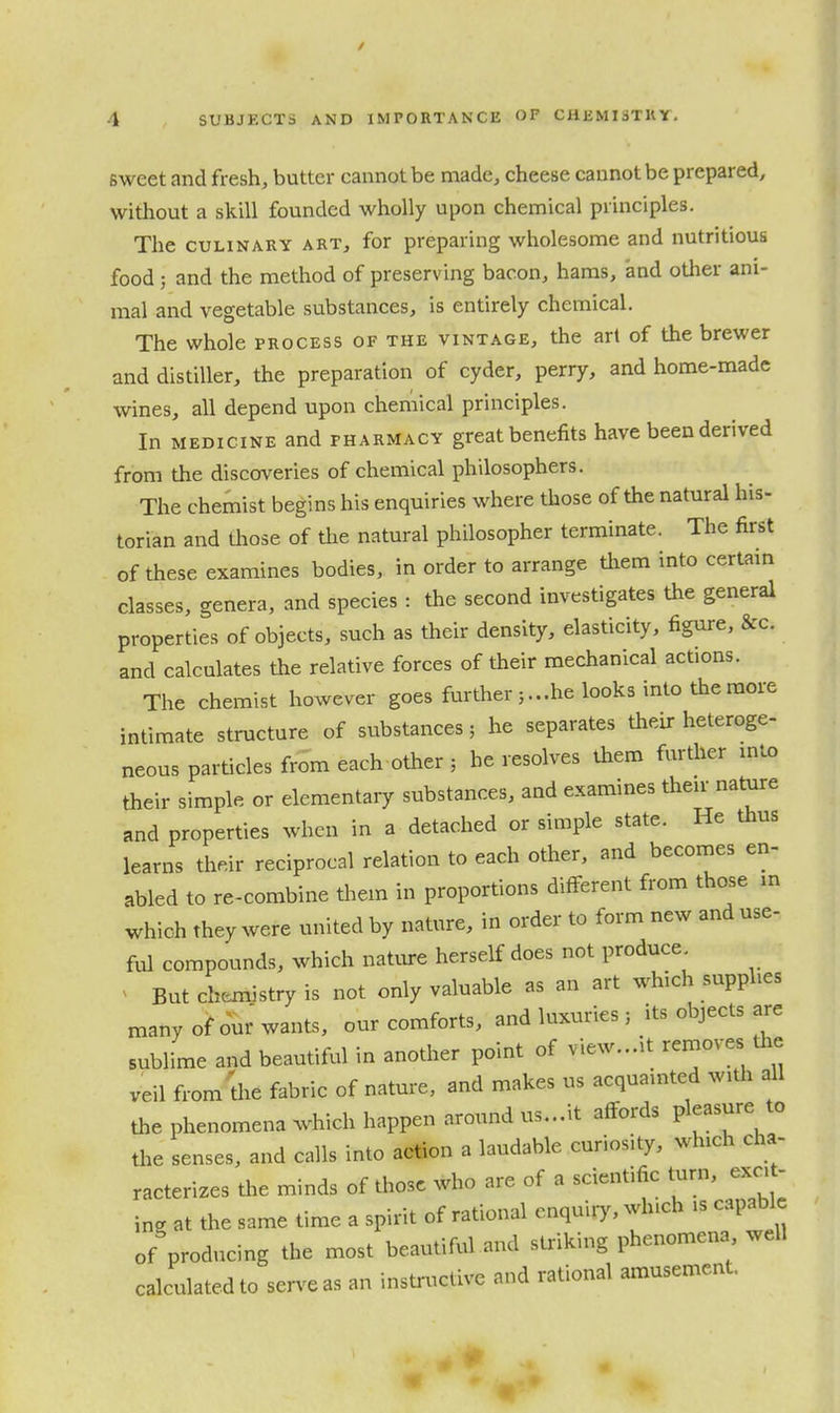 sweet and fresh, butter cannot be made, cheese cannot be prepared, without a skill founded wholly upon chemical principles. The CULINARY ART, for preparing wholesome and nutritious food ; and the method of preserving bacon, haras, and other ani- mal and vegetable substances, is entirely chemical. The whole process of the vintage, the art of the brewer and distiller, the preparation of cyder, perry, and home-made wines, all depend upon chemical principles. In MEDICINE and pharmacy great benefits have been derived from the discoveries of chemical philosophers. The chemist begins his enquiries where those of the natural his- torian and those of the natural philosopher terminate. The first of these examines bodies, in order to arrange them into certain classes, genera, and species : the second investigates the general properties of objects, such as their density, elasticity, figure, &c. and calculates the relative forces of their mechanical actions. The chemist however goes further 3...he looks into the more intimate structure of substances; he separates their heteroge- neous particles from each other ; he resolves them further into their simple or elementary substances, and examines their nature and properties when in a detached or simple state. He thus learns their reciprocal relation to each other, and becomes en- abled to re-combine them in proportions different from those in which they were united by nature, in order to form new and use- ful compounds, which nature herself does not produce But chemistry is not only valuable as an art which supphes many of om-wants, our comforts, and luxuries ; its objects are sublime and beautiful in another point of view...it removes the veil from 'the fabric of nature, and makes us acquainted witla all the phenomena which happen around us...it affords V^^'^^^^ '^ the senses, and calls into action a laudable curiosity, which cha- racterizes the minds of those who are of a scientific turn, exot- ing at the same time a spirit of rational enquiry, which is capable of producing the most beautiful and striking phenomena well calculated to serve as an instrxKtive and rational amusement.