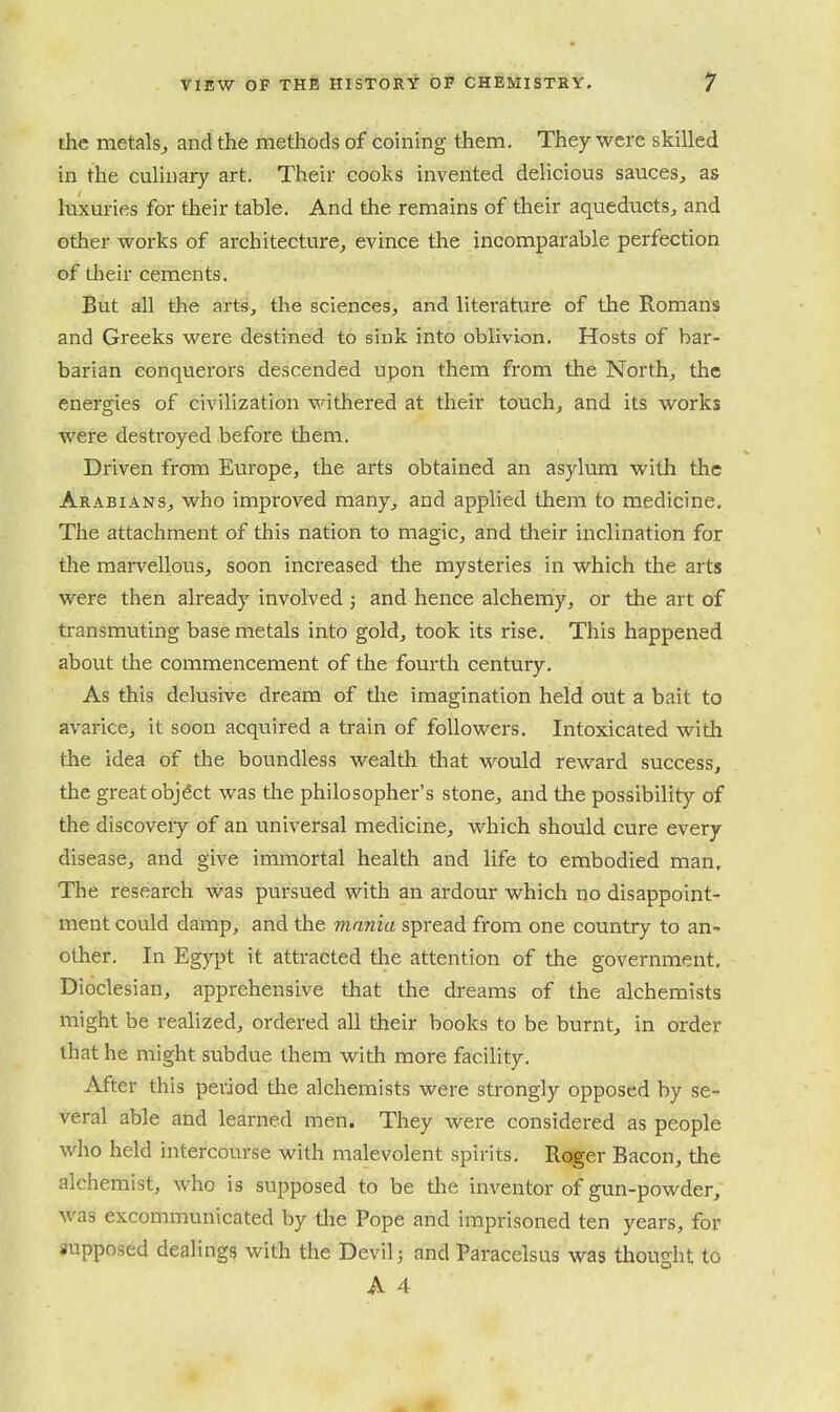 the metalsj and the nietliods of coining them. They were skilled in the culinary art. Their cooks invented delicious sauces, as luxuries for their table. And the remains of their aqueducts, and other works of architecture, evince the incomparable perfection of their cements. But all the arts, the sciences, and literature of the Romans and Greeks were destined to sink into oblivion. Hosts of bar- barian conquerors descended upon them from the North, the energies of civilization withered at their touch, and its works were destroyed before them. Driven from Europe, the arts obtained an asylum with the Arabians, who improved many, and applied them to medicine. The attachment of this nation to magic, and tlieir inclination for the marvellous, soon increased the mysteries in which the arts were then already involved ; and hence alchemy, or the art of transmuting base metals into gold, took its rise. This happened about the commencement of the fourth century. As this delusive dream of the imagination held out a bait to avarice, it soon acquired a train of followers. Intoxicated witli the idea of the boundless wealth that would reward success, the great objdct was the philosopher's stone, and the possibility of the discoveiy of an universal medicine, which should cure every disease, and give immortal health and life to embodied man. The research was pursued with an ardour which no disappoint- ment could damp, and the mania spread from one country to an^ other. In Egypt it attracted the attention of the government. Dioclesian, apprehensive that the dreams of the alchemists might be realized, ordered all their books to be burnt, in order that he might subdue them with more facility. After this period the alchemists were strongly opposed by se- veral able and learned men. They were considered as people who held intercourse with malevolent spirits. Roger Bacon, tlie alchemist, who is supposed to be the inventor of gun-powder, was excommunicated by tlie Pope and imprisoned ten years, for supposed dealings with the Devil; and Paracelsus was thought to A 4