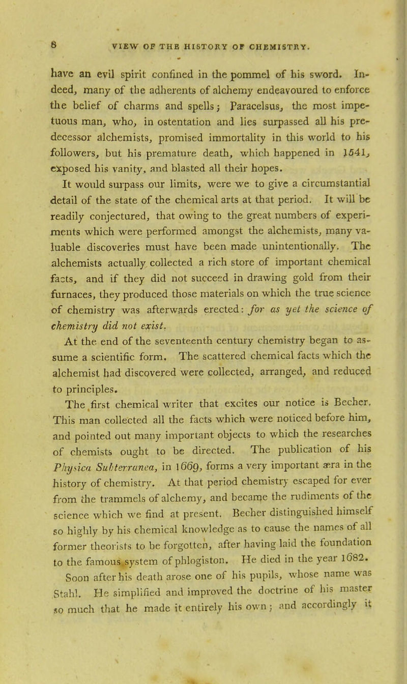 6 have an evil spirit confined in the pommel of his sword. In- deed, many of the adherents of alchemy endeavoured to enforce tlie belief of charms and spells; Paracelsusj tlie most impe- tuous man, who, in ostentation and lies surpassed all his pre- decessor alchemists, promised immortality in tliis world to his followers, but his premature death, which happened in J541j exposed his vanity, and blasted all their hopes. It would surpass our limits, were we to give a circumstantial detail of the state of the chemical arts at that period. It will be readily conjectured, that owing to the great numbers of experi- ments which were performed amongst the alchemists, many va- luable discoveries must have been made unintentionally. The alchemists actually collected a rich store of important chemical facts, and if they did not succeed in drawing gold from their furnaces, they produced those materials on which the true science of chemistry was afterwards erected: for as yet the science of chemistry did not exist. At the end of the seventeenth century chemistry began to as- sume a scientific form. The scattered chemical facts which the alchemist had discovered were collected, arranged, and reduced to principles. The .first chemical writer that excites our notice is Becher. This man collected all the facts which were noticed before him, and pointed out many important objects to which the researches of chemists ought to be directed. The publication of his Physica Suhterrunea, in 1669, forms a very important aera in tlie history of chemistry. At that period chemistry escaped for ever from the trammels of alchemy, and became the rudiments of the science which we find at present. Becher distinguished himself so highly by his chemical knowledge as to cause the names of all former theorists to be forgotten, after having laid the foundation to the famous^system of phlogiston. He died in tlie year l682. Soon after his death arose one of his pupils, whose name was Stahl. He simplified and improved the doctrine of his master so much that he made it entirely his own; and accordingly it