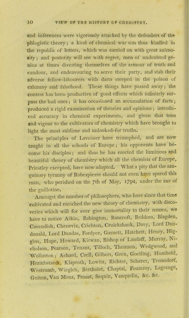 and inferences were vigorously attacked by the defenders of the phlogistic theory; a kind of chemical war was thus kindled in th6 republic of letters, which was carried on witli great animo- sity J and posterity will see with regret, men of undoubted ge- nius at times divesting themselves of the armour of truth and candour, and endeavouring to serve tlieir party, and stab their adverse fellow-labourers with darts steeped in the poison of calumny and falsehood. These tilings have passed awayj the contest has been productive of good effects which infinitely sur- pass the bad ones; it has occasioned an accumulation of facts; produced a rigid examination of theories and opinions ; introdu- ced accuracy in chemical experiments, and given tliat tone and vigour to the cultivators of chemistry which have brought to light the most sublime and unlooked-for truths. The principles of Lavoisier have triumphed, and are now taught in all the schools of Europe; his opponents have be- come his disciples 5 and tlius he has erected tlie luminous and beautiful theory of chemistry which all the chemists of Europe, Priestley excepted, have now adopted. What a pity that the san- guinary tyranny of Robespierre should not even have spared this man, who perished on tlie 7th of May, 1794. under tlie axe of the guillotine. Amongst the number of philosophers, who have since that time cultivated and enriched the new tlieory of chemistry, with disco- veries which will for ever give immortality to tlieir names, we have to notice Aikin, Babington, Bancroft, Beddoes, Blagden, Cavendish, Chenevix, Crichton, Cruickshank, Davy, Lord Dun- donald. Lord Dundas, Fordyce, Garnett, Hatchett, Henry, Hig- gins, Hope, Howard, Kii-wan, Bishop of LandafF, Murray, Ni- cholson, Pearson, Tenant, TiUoch, Thomson, Wedgwood, and Wollaston; Achard, Crell, Gilbert, Gren, Goetling, Humbold, Herrabstaedt, Klaproth, Lowitz, Richter, Scherer, Tromsdorf, Westrumb, Wiegleb, Bertholet, Chaptal, Fourcroy, Lagrange, Guiton,Van Mons, Proust, Sequin, Vauquehn, &c. &c.