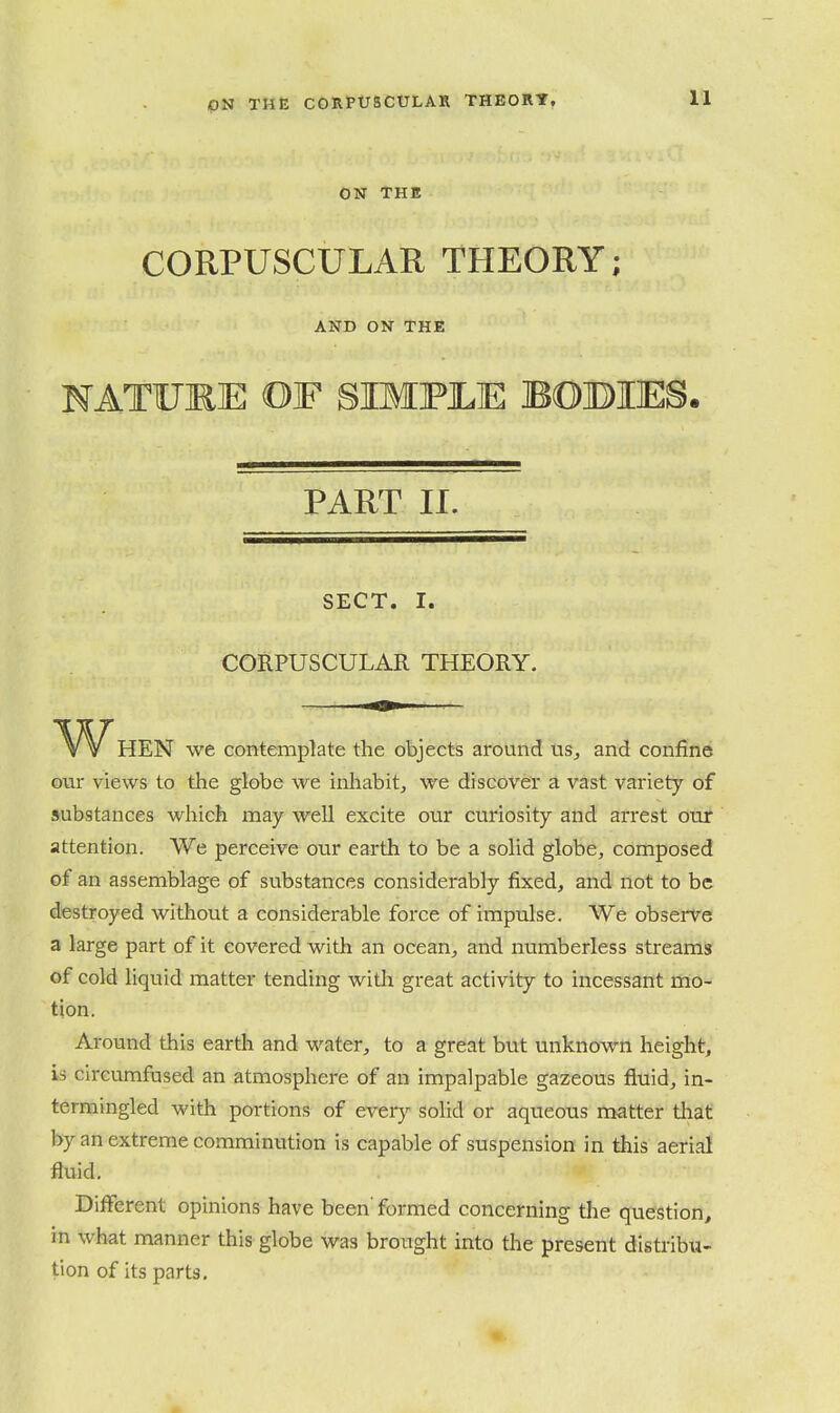 11 ON THE CORPUSCULAR THEORY; AND ON THE NATUmE OF SIMFJLE BOBIES. PART II. SECT. I. CORPUSCULAR THEORY. When we contemplate the objects around us^ and confine our views to the globe we inhabit, we discover a vast variety of substances which may well excite our curiosity and arrest our attention. We perceive our earth to be a solid globe, composed of an assemblage of substances considerably fixed, and not to be destroyed without a considerable force of impulse. We observe a large part of it covered with an ocean, and numberless streams of cold liquid matter tending witli great activity to incessant mo- tion. Around this earth and water, to a great but unknown height, is cireumfused an atmosphere of an impalpable gazeous fluid, in- termingled with portions of eveiy solid or aqueous rnatter that by an extreme comminution is capable of suspension in this aerial fluid. Different opinions have been' formed concerning the question, in what manner this globe was brought into the present distribu- tion of its parts.