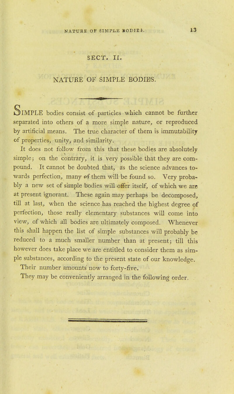 SECT. II. NATURE OF SIMPLE BODIES, Simple bodies consist of particles which cannot be further separated into others of a more simple nature^ or reproduced by artificial means. The true character of them is immutability of properties, unity, and similarity. It does not follow from this that these bodies are absolutely simple; on the contrary, it is very possible that they are com- pound. It cannot be doubted that, as the science advances to- wards perfection, many f>f them will be found so. Very proba- bly a new set of simple bodies will offer itself, of which we are at present ignorant. These again may perhaps be decomposed, till at last, when the science has reached the highest degree of perfection, tliose really elementary substances will come into view, of which all bodies are ultimately composed. Whenever this shall happen the list of simple substances will probably be reduced to a much smaller number than at present j till this however does take place we are entitled to consider them as sim- ple substances, according to tlie present state of our knowledge. Their number amounts' now to forty-five. They may be conveniently arranged in the following order.