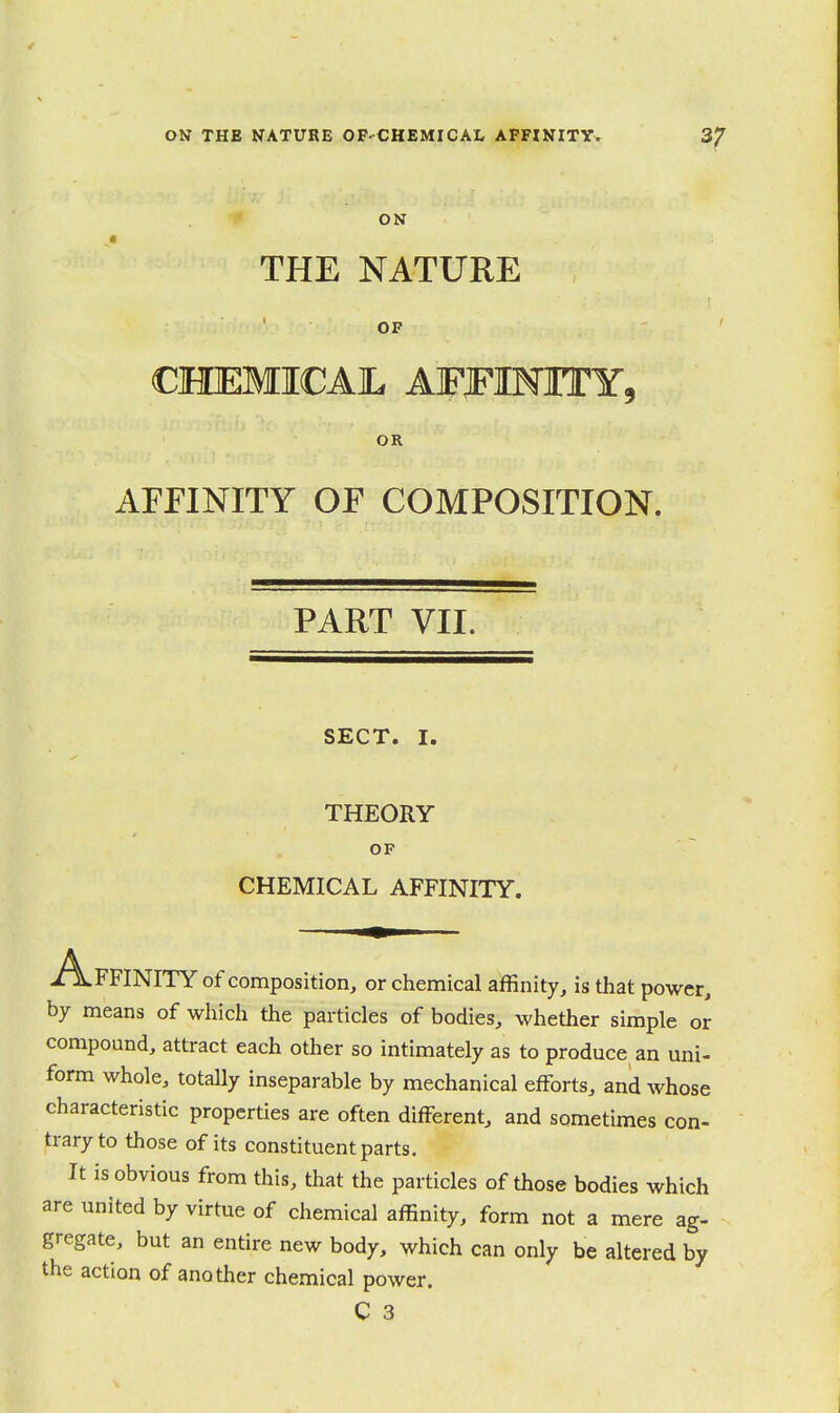 ON THE NATURE OP-CHEMICAI, AFFINITY. ^7 ON THE NATURE OF CHEMICAIL AFFINITY, OR AFFINITY OF COMPOSITION. PART VII. SECT. I. THEORY OF CHEMICAL AFFINITY. A.FFINITY of composition, or chemical affinity, is that power, by means of which the particles of bodies, whether simple or compound, attract each other so intimately as to produce an uni- form whole, totally inseparable by mechanical efforts, and whose characteristic properties are often different, and sometimes con- trary to those of its constituent parts. It is obvious from this, that the particles of those bodies which are united by virtue of chemical affinity, form not a mere ag- gregate, but an entire new body, which can only be altered by the action of another chemical power. C 3