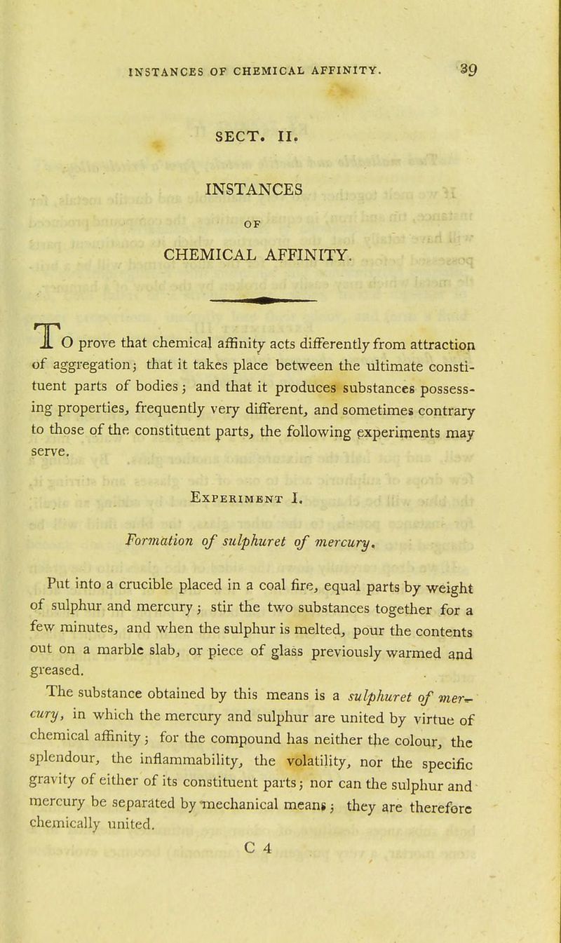 SECT. II. INSTANCES OF CHEMICAL AFFINITY. To prove that chemical affinity acts diiFerently from attraction of aggregation J that it takes place between the ultimate consti- tuent parts of bodies; and that it produces substances possess- ing properties, frequently very different, and sometimes contrary to those of the constituent parts, the following experiments may serve. Experiment I. Formation of sulphuret of mercury. Put into a crucible placed in a coal fire, equal parts by weight of sulphur and mercury; stir the two substances together for a few minutes, and when the sulphur is melted, pour the contents out on a marble slab, or piece of glass previously warmed and greased. The substance obtained by this means is a sulpkuret of mer^ cury, in which the mercury and sulphur are united by virtue of chemical affinity; for the compound has neither the colour, the splendour, the inflammability, the volatility, nor the specific gravity of either of its constituent parts; nor can the sulphur and mercury be separated by -tnechanical means; they are therefore chemically united. C 4