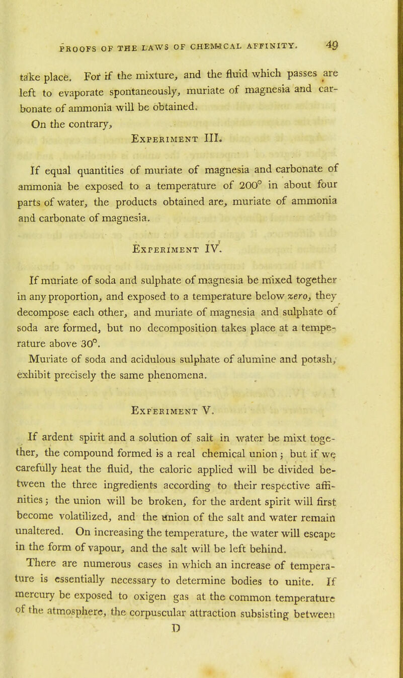 take place. For if the mixture, and the fluid which passes are left to evaporate spontaneously, muriate of magnesia and car- bonate of ammonia will be obtained. On the contrary. Experiment III. If equal quantities of muriate of magnesia and carbonate of ammonia be exposed to a temperature of 200° in about four parts of water, the products obtained are, muriate of ammonia and carbonate of magnesia. Experiment IV. If muriate of soda and sulphate of magnesia be mixed together in any proportion, and exposed to a temperature below zero, they decompose each other, and muriate of magnesia and sulphate of soda are formed, but no decomposition takes place at a tempe- rature above 30°. Muriate of soda and acidulous sulphate of alumine and potash, exhibit precisely the same phenomena. Experiment V. If ardent spirit and a solution of salt in water be mixt toge- ther, the compound formed is a real chemical union: but if we carefully heat the fluid, the caloric applied will be divided be- tween the three ingredients according to their respective affi- nities ; the union will be broken, for the ardent spirit will first become volatilized, and the union of tlie salt and water remain unaltered. On increasing tlie temperature, the water will escape in the form of vapour, and tlie salt will be left behind. There are numerous cases in which an increase of tempera- ture is essentially necessary to determine bodies to unite. If mercury be exposed to oxigen gas at the common temperature of the atmosphere, the corpuscular attraction subsisting between D