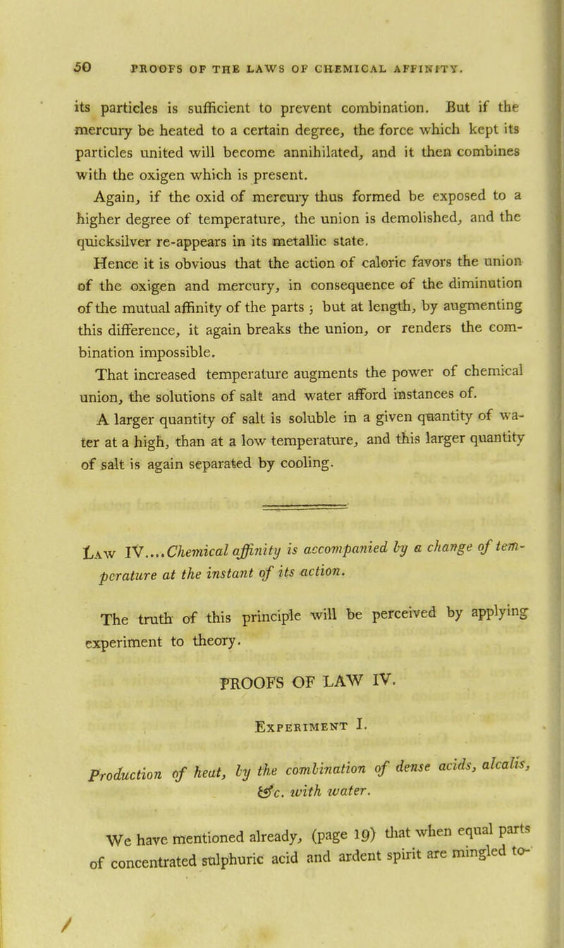 its particles is sufficient to prevent combination. But if the mercury be heated to a certain degree, the force which kept its particles united will become annihilated, and it then combines with the oxigen which is present. Again, if the oxid of mereuiy thus formed be exposed to a higher degree of temperature, the union is demolished, and the quicksilvw re-appears in its metallic slate. Hence it is obvious that the action of caloric favors the union of the oxigen and mercury, in consequence of the diminution of the mutual affinity of the parts; but at length, by augmenting this difference, it again breaks the union, or renders the com- bination impossible. That increased temperature augments the power of chemical union, the solutions of salt and water afford itistances of. A larger quantity of salt is soluble in a given quantity of wa- ter at a high, than at a low temperature, and this larger quantity of salt is again separated by cooling. Law r7....Chemical affinity is accompanied ly a change of tem- perature at the instant of its action. The truth of this principle will be perceived by applying experiment to theory. PEOOFS OF LAW IV. Experiment I. Production of heat, ly the comlination of dense acids, alcalis, i«fc. ivith water. We have mentioned already, (page ip) tliat when equal parts of concentrated sulphuric acid and ardent spirit are mingled to-