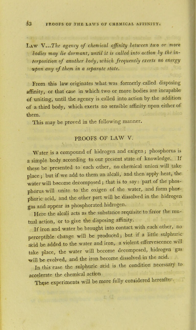 Law v...The agenaj of chemical affinity between two or viore bodies may lie dormant, until it is called into action by the in- terposition of another body, which frequently exerts no energy upon any of them in a separate state. From this law originates what was formerly called disposing affinity, or that case in which two or more bodies are incapable of uniting, until tlie agency is called into action by tlie addition of a third body, which exerts no sensible affinity upon either of tliem. This may be proved in the following manner. PROOFS OF LAW V. Water is a compound of hidrogen and oxigen; phosphorus is a simple body according to our present state of knowledge. If these be presented to each other, no chemical union will take place; but if we add to them an alcali, and tlien apply heat, the water will become decomposed; that is to say: part of tlie phos- phorus will unite to the oxigen of the water, and form phoir- phoric acid, and the other part will be dissolved in the hidrogen gas and appear as phosphorated hidrogen. Here the alcali acts as the substance requisite to favor the mu- tual action, or to give the disposing affinity. If iron and water be brought into contact with each other, no perceptible change will be produced; but if a little sulphuric acid be added to the water and iron, a violent effervescence will take place, the water will become decomposed, hidrogen gas will be evolved, and the iron become dissolved in the acid. In this case the sulphuric acid is the condition necessar}' to accelerate the chemical action Th^se experiments will be more fully considered hereaftei-.