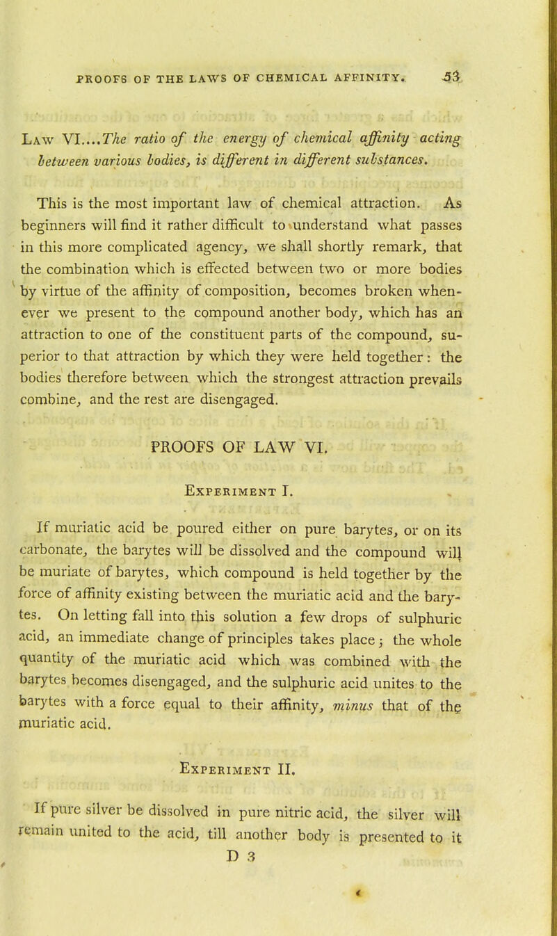 Law Y\....The ratio of the energy of chemical affijiity acting letween various bodies, is different in different substances. This is the most important law of chemical attraction. As beginners will find it rather difficult to ^understand what passes in this more complicated agency, we shall shortly remark, that the combination which is effected between two or more bodies ^ by virtue of the affinity of composition, becomes broken when- ever we present to the compound another body, which has an attraction to one of the constituent parts of the compound, su- perior to tliat attraction by which they were held together : the bodies therefore between which the strongest attraction prev,ails combine, and the rest are disengaged. PROOFS OF LAW VI. Experiment I. If muriatic acid be poured either on pure barytes, or on its carbonate, the barytes will be dissolved and the compound will be muriate of barytes, which compound is held together by the force of affinity existing between the muriatic acid and tlie bary- tes. On letting fall into this solution a few drops of sulphuric acid, an immediate change of principles takes place; the whole quantity of the muriatic acid which was combined with the barytes becomes disengaged, and the sulphuric acid unites to the barytes with a force equal to their affinity, minus that of thg muriatic acid. Experiment II, If pure silver be dissolved in pure nitric acid, the silver will remain united to the acid, till another body is presented to it D 3