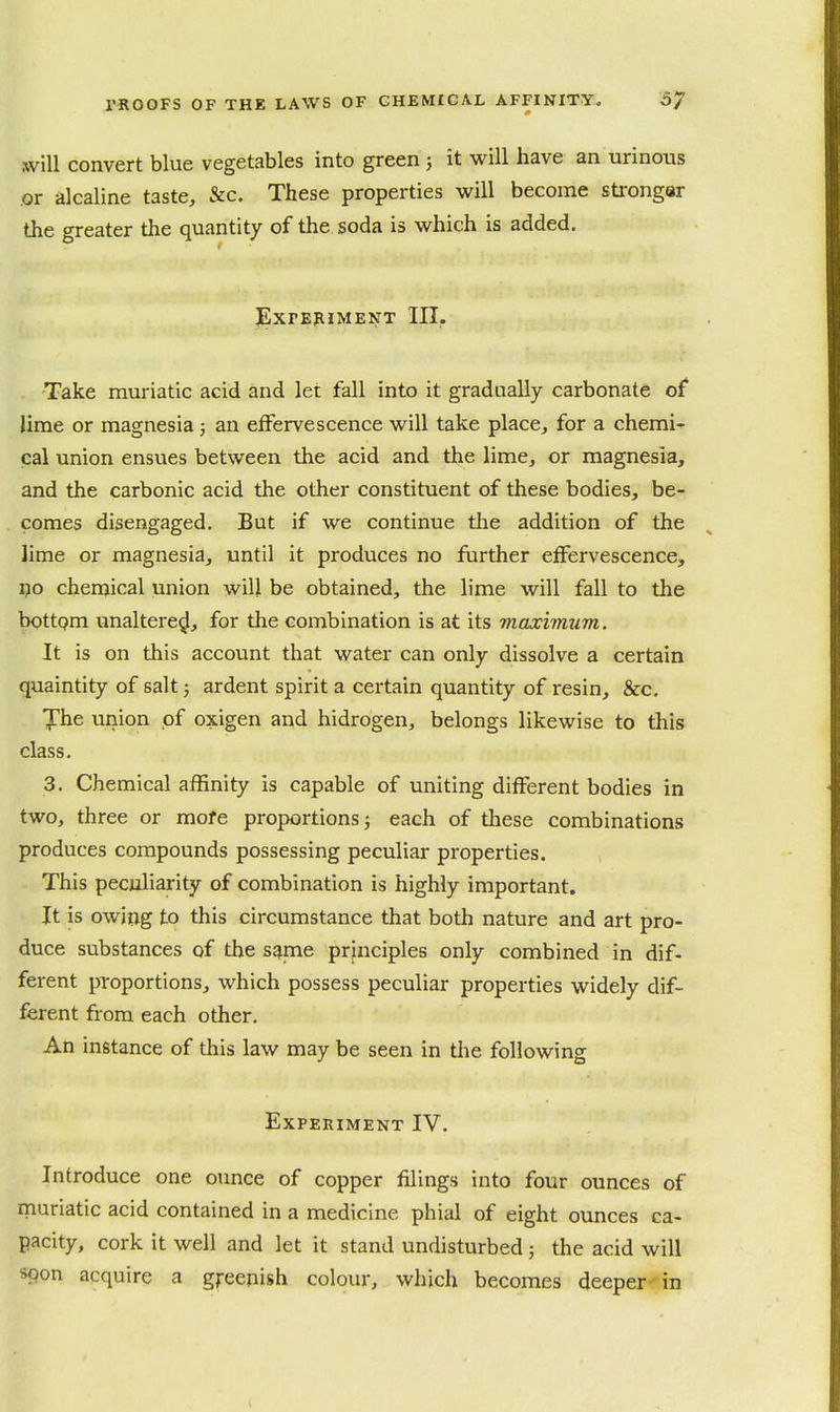 will convert blue vegetables into green ; it will have an urinous or alcaline taste, &c. These properties will become sti-ongar the greater the quantity of the soda is which is added. EXPEPIMENT III. Take muriatic acid and let fall into it gradually carbonate of lime or magnesia; an effervescence will take place, for a chemi^ cal union ensues between the acid and the lime, or magnesia, and the carbonic acid the other constituent of these bodies, be- comes disengaged. But if we continue tlie addition of the lime or magnesia, until it produces no fiirther effervescence, 1)0 chemical union will be obtained, the lime will fall to the bottom unaltered, for the combination is at its maximum. It is on this account that water can only dissolve a certain quaintity of salt; ardent spirit a certain quantity of resin, &c. The union of oxigen and hidrogen, belongs likewise to this class. 3. Chemical affinity is capable of uniting different bodies in two, three or mofe proportions j each of these combinations produces compounds possessing peculiar properties. This peculiarity of combination is highly important. It is owiog to this circumstance that both nature and art pro- duce substances of the same principles only combined in dif- ferent proportions, which possess peculiar properties widely dif- ferent from each other. An instance of this law may be seen in the following Experiment IV. Introduce one ounce of copper filings into four ounces of rnuriatic acid contained in a medicine phial of eight ounces ca- pacity, cork it well and let it stand undisturbed; the acid will spon acquire a gj-eenish colour, which becomes deeper in