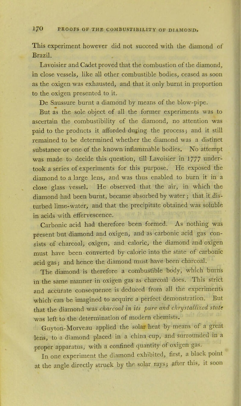 This experiment however did not succeed with the diamond of Brazil. Lavoisier and Cadet proved tliat the combustion of the diamond, in close vessels, like all other combustible bodies, ceased as soon as the oxigen was exhausted, and that it only burnt in proportion to the oxigen presented to it. De Saussure burnt a diamond by means of tlie blow-pipe. But as the sole object of all the former experiments was to ascertain tlie combustibility of the diamond, no attention was paid to the products it afforded during the process; and it still remained to be determined whether the diamond was a distinct substance or one of the known inflammable bodies. No attempt was made to decide this question, till Lavoisier in 1777 under- took a series of experiments for this purpose. He exposed the diamond to a large lens, and was thus enabled to burn it in a close glass vessel. He observed tlaat the air, in which the diamond had been burnt, became absorbed by water; that it dis- turbed lime-water, and that the precipitate obtained was soluble in acids with etfervescence. Carbonic acid had therefore been formed. As nothing was present but diamond and oxigen, and as carbonic acid gas con- sists of charcoal, oxigen, and caloric, tlie diamond and oxigen must have been converted by caloric into tlie state of carbonic acid gas 3 and hence the diamond must have been charcoal. The diamond is therefore a combustible body, which burrfs in the same manner in oxigen gas as charcoal does. This strict and accurate consequence is deduced from all the experiments which can be imagined to acquire a perfect demonsti-ation. But that the diamond was charcoal in its pure and chrystaUized state was left to the determination of modern chemists. Guyton-Morveau applied the solar heat by means of a great lens, to a diamond placed in a china cup, and surrounded in a proper apparatus, with a confined quantity of oxigen gas. In one experiment the diamond exhibited, first, a black point at the angle directly struck by tlie solar rays 5 after this, it soon