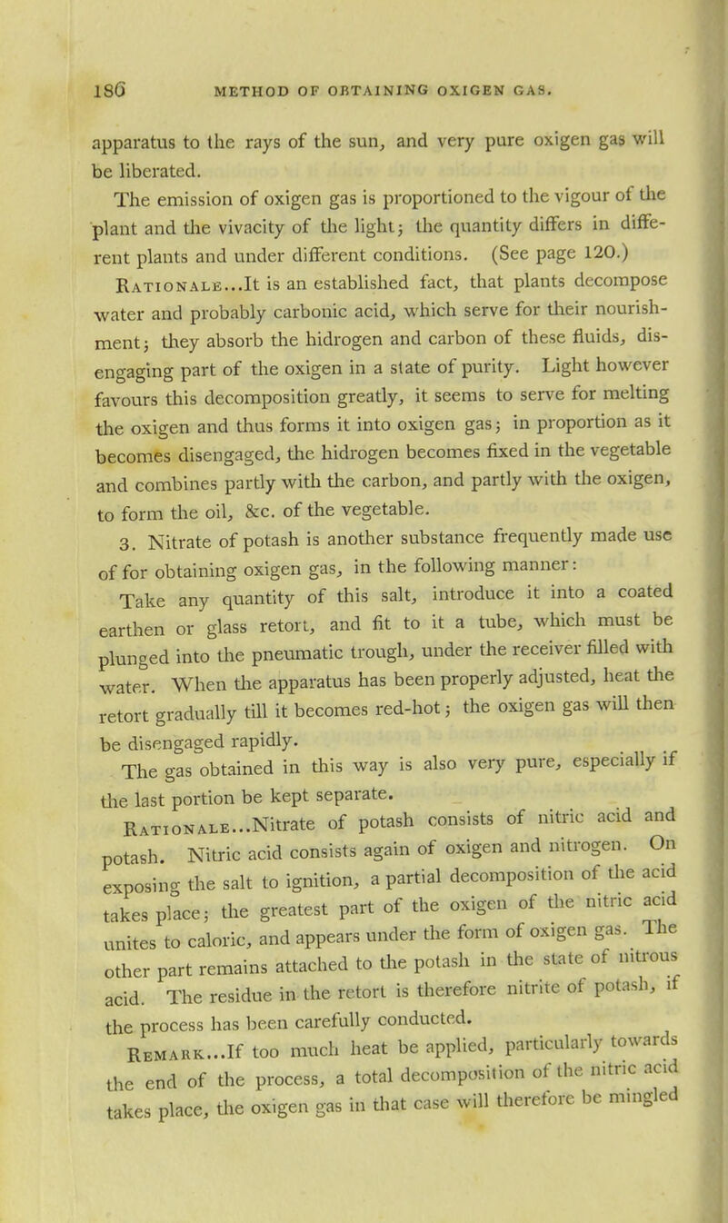 apparatus to the rays of the sun, and very pure oxigen gas will be liberated. The emission of oxigen gas is proportioned to the vigour of the plant and the vivacity of the light3 the quantity differs in diffe- rent plants and under different conditions. (See page 120.) Rati ON ALE...It is an established fact, that plants decompose water and probably carbonic acid, which serve for their nourish- ment ; they absorb the hidrogen and carbon of these fluids, dis- engaging part of the oxigen in a slate of purity. Light however favours this decomposition greatly, it seems to serve for melting the oxigen and thus forms it into oxigen gas; in proportion as it becomes disengaged, the hidrogen becomes fixed in the vegetable and combines partly with the carbon, and partly with tlie oxigen, to form the oil, &c. of the vegetable. 3. Nitrate of potash is another substance frequently made use of for obtaining oxigen gas, in the following manner: Take any quantity of this salt, introduce it into a coated earthen or glass retort, and fit to it a tube, which must be plunged into the pneumatic trough, under the receiver filled with water. When tlie apparatus has been properly adjusted, heat the retort gradually till it becomes red-hot; the oxigen gas will then be disengaged rapidly. The gas obtained in this way is also very pure, especially if tlie last portion be kept separate. Rationale...Nitrate of potash consists of nitric acid and potash. Nitric acid consists again of oxigen and nitrogen. On exposincr the salt to ignition, a partial decomposition of tlie acid takes pface, the greatest part of the oxigen of tlie nitric acid unites to caloric, and appears under the form of oxigen gas. The other part remains attached to the potash in the state of niti-ous acid. The residue in the retort is therefore nitrite of potash, if the process has been carefully conducted. REMARK...If too much heat be applied, particularly towards the end of the process, a total decomposition of the n.tnc acid takes place, tlie oxigen gas in tliat case will therefore be mingled