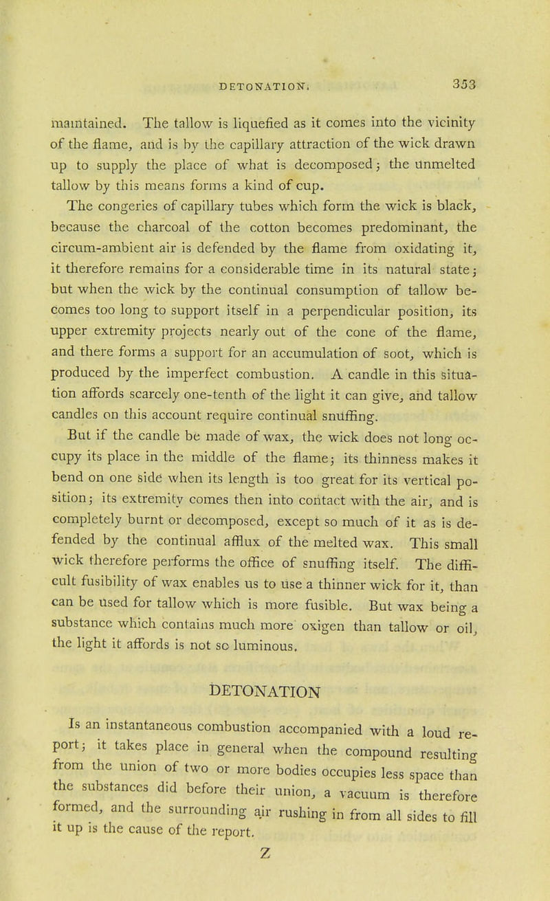 maintained. The tallow is liquefied as it comes into the vicinity of the flame, aiid is by the capillary attraction of the wick drawn up to supply the place of what is decomposed 3 the unmelted tallow by this means forms a kind of cup. The congeries of capillary tubes which form the wick is black, because the charcoal of the cotton becomes predominant, the circum-ambient air is defended by the flame from oxidating it, it therefore remains for a considerable time in its natural state j but when the wick by the continual consumption of tallow be- comes too long to support itself in a perpendicular position, its upper extremity projects nearly out of the cone of the flame, and there forms a suppoit for an accumulation of soot, which is produced by the imperfect combustion. A candle in this situa- tion affbrds scarcely one-tenth of the light it can give, and tallow candles on this account require continual snuffing. But if the candle be made of wax, the wick does not long oc- cupy its place in the middle of the flame; its thinness makes it bend on one side when its length is too great for its vertical po- sition j its extremity comes then into contact with the air, and is completely burnt or decomposed, except so much of it as is de- fended by the continual afflux of the melted wax. This small wick therefore performs the office of snuffing itself. The diffi- cult fusibility of wax enables us to use a thinner wick for it, than can be used for tallow which is more fusible. But wax being a substance which contains much more oxigen than tallow or oil, the light it affbrds is not so luminous. DETONATION Is an instantaneous combustion accompanied with a loud re- port 3 it takes place in general when the compound resulting from the union of two or more bodies occupies less space than the substances did before their union, a vacuum is therefore formed, and the surrounding air rushing in from all sides to fill It up IS the cause of the i-eport. Z