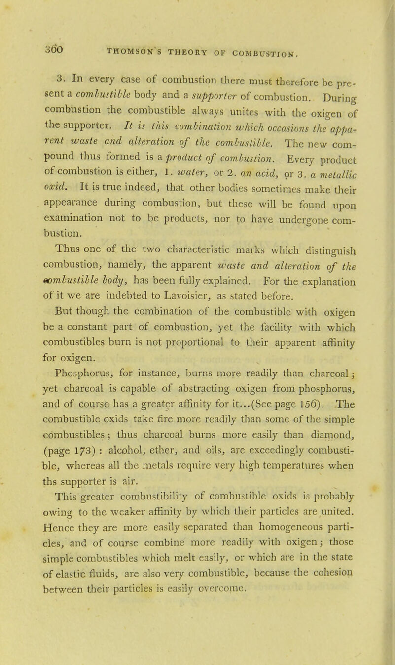 3. In every case of combustion Uiere must therefore be pre- sent a comhustihle body and a supporter of combustion. During combustion the combustible always unites with the oxigen of the supporter. It is this combination which occasions the appa- rent waste and alteration of the combustible. The new com- pound thus formed is a product of combustion. Every product of combustion is either, 1. water, or 2. an acid, or 3. a metallic oxid. It is true indeed, that other bodies sometimes make tlieir appearance during combustion, but these will be found upon examination not to be products, nor to have undergone com- bustion. Thus one of the two characteristic marks which distinguish combustion, namely, the apparent waste and alteration of the combustible body, has been fully explained. For the explanation of it we are indebted to Lavoisier, as stated before. But though the combination of the combustible with oxigen be a constant part of combustion, yet the facility with which combustibles burn is not proportional to their apparent affinity for oxigen. Phosphoms, for instance, burns more readily than charcoal j yet charcoal is capable of abstracting oxigen from phosphorus, and of course has a greater affinity for it...(See page 156). The combustible oxids take fire more readily than some of the simple combustibles; thus charcoal burns more easily than diamond, (page 173) : alcohol, ether, and oils, are exceedingly combusti- ble, whereas all the metals require veiy high temperatures when ths supporter is air. This greater combustibility of combustible oxids is probably owing to the weaker affinity by which their particles are united. Hence they are more easily separated tlian homogeneous parti- cles, and of course combine more readily witli oxigen; those simple combustibles which melt easily, or which are in the state of elastic fluids, are also very combustible, because the cohesion between their particles is easily overcome.