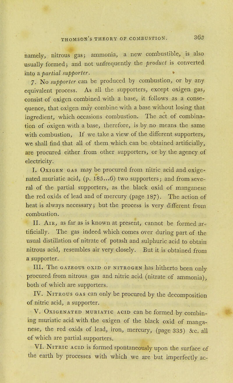 369 namely, nitrous gas 5 ammonia, a new combustible, is also usually formed 3 and not unfrequently the product is converted into a partial supporter. * 7. No supporter can be produced by combustion, or by any equivalent process. As all the supporters, except oxigen gas, consist of oxigen combined witli a base, it follows as a conse- quence, that oxigen may combine with a base without losing that ingredient, which occasions combustion. The act of combina- tion of oxigen with a base, therefore, is by no means the same with combustion. If we take a view of the different supporters, wc shall find that all of them which can be obtained artificially, are procured either from other supporters, or by the agency of electricity. I. Oxigen gas may be procured from nitric acid and oxige- nated muriatic acid, (p. 185...6) two supporters3 and from seve- ral of the partial supporters, as the black oxid of manganese the red oxids of lead and of mercury (page 187). The action of heat is always necessary 3 but the process is very different from combustion, II. AiH, as far as is known at present^ cannot be formed ar- tificially. The gas indeed which comes over during part of the usual distillation of nitrate of potash and sulphuric acid to obtain nitrous acid, resembles air very closely. But it is obtained from a supporter. III. The GAZEOus OXID of nitrogen has hitiierto been only procured from nitrous gas and nitric acid (nitrate of ammonia), both of which are supporters. IV. Nitrous gas can only be procured by the decomposition of nitric acid, a supporter, V. OxiGENATED MURIATIC ACID cau be formed by combin- ing muriatic acid with the oxigen of the black oxid of mano-a- nese, the red oxids of lead, iron, mercury, (page 335) &c. all of which are partial supporters, VI. Nitric acid is formed spontaneously upon the surface of the earth by processes with which we are but imperfectly ac-