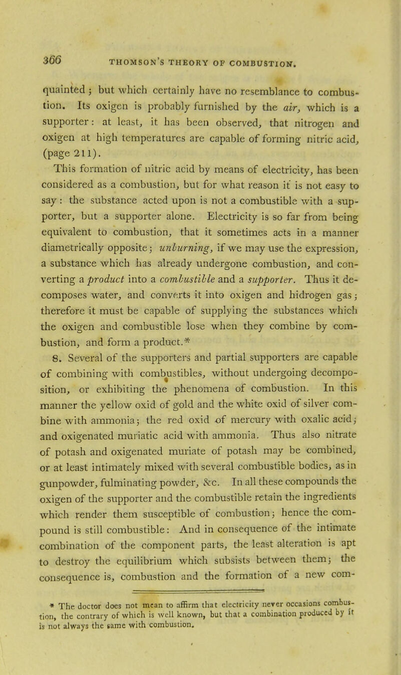 quainted j but which certainly have no resemblance to combus- tion. Its oxigen is probably furnished by the air, which is a supporter: at least, it has been observed, that nitrogen and oxigen at high temperatures are capable of forming nitric acid, (page 211). This formation of nitric acid by means of electricity, has been considered as a combustion, but for what reason it is not easy to say : the substance acted upon is not a combustible with a sup- porter, but a supporter alone. Electricity is so far from being equivalent to combustion, that it sometimes acts in a manner diametrically opposite; unliirning, if we may use the expression, a substance which has already undergone combustion, and con- verting a product into a combustible and a supporter. Thus it de- composes water, and converts it into oxigen and hidrogen gas; therefore it must be capable of supplying the substances which the oxigen and combustible lose when they combine by com- bustion, and form a product.* 8. Several of the supporters and partial supporters are capable of combining with combustibles, without undergoing decompo- sition, or exhibiting tlie phenomena of combustion. In this manner the yellow oxid of gold and the white oxid of silver com- bine with ammonia; the red oxid of mercury witli oxalic acid; and oxigenated muriatic acid with ammonia. Thus also nitrate of potash and oxigenated muriate of potash may be combined, or at least intimately mixed with several combustible bodies, as in gunpowder, fulminating powder, &c. In all these compounds the oxigen of the supporter and the combustible retain the ingredients which render them susceptible of combustion; hence the com- pound is still combustible: And in consequence of the intimate combination of the component parts, the least alteration is apt to destroy the equilibrium which subsists between tliem; the consequence is, combustion and the formation of a new com- * The doctor does not mean to affirm that electricity never occasions combus- tion, the contrary of which is well known, but that a combination produced by U is not always the tame with combustion.