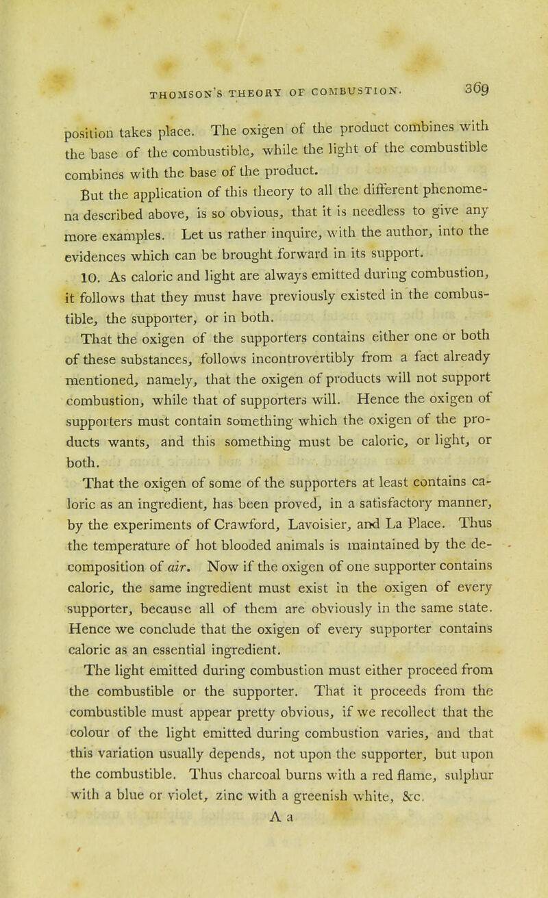 position takes place. The oxigen of the product combines with the base of the combustible, while tlie light of the combustible combines with the base of the product. But the application of this theory to all the different phenome- na described above, is so obvious, that it is needless to give any more examples. Let us rather inquire, with the author, into the evidences which can be brought forward in its support. 10. As caloric and light are always emitted during combustion, it follows that they must have previously existed in the combus- tible, the supporter, or in both. That tlae oxigen of the supporters contains either one or both of these substances, follows incontrovertibly from a fact already mentioned, namely, that the oxigen of products will not support combustion, while that of supporters will. Hence the oxigen of supporters must contain something which the oxigen of the pro- ducts wants, and this something must be caloric, or light, or both. That tlie oxigen of some of the supporters at least contains ca- loric as an ingredient, has been proved, in a satisfactory manner, by the experiments of Crawford, Lavoisier, and La Place. Thus the temperature of hot blooded animals is maintained by the de- composition of air. Now if the oxigen of one supporter contains caloric, the same ingredient must exist in the oxigen of every supporter, because all of them are obviously in the same state. Hence we conclude that the oxigen of every supporter contains caloric as an essential ingredient. The light emitted during combustion must either proceed from the combustible or the supporter. That it proceeds from the combustible must appear pretty obvious, if we recollect that the colour of the light emitted during combustion varies, and that this variation usually depends, not upon the supporter, but upon the combustible. Thus charcoal burns witli a red flame, sulphur with a blue or violet, zinc with a greenish white, Sec. A a